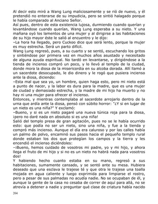 Al decir esto miró a Wang Lung maliciosamente y se rió de nuevo, y él
pretendió no enterarse de su impudicia, pero se sintió halagado porque
le había comparado al Anciano Señor.
Así pues, dentro de esta existencia lujosa, durmiendo cuando querían y
levantándose cuando querían, Wang Lung esperaba a su nieto. Y una
mañana oyó los lamentos de una mujer y al dirigirse a las habitaciones
de su hijo mayor éste le salió al encuentro y le dijo:
–La hora ha llegado, pero Cuckoo dice que será lento, porque la mujer
es muy estrecha. Será un parto difícil.
Wang Lung regresó, pues, a su cuarto y se sentó, escuchando los gritos
y sintiéndose por primera vez en muchos años asustado y necesitado
de alguna ayuda espiritual. No tardó en levantarse, y dirigiéndose a la
tienda de incienso compró un poco, y lo llevó al templo de la ciudad,
donde mora la diosa de la misericordia en su alcoba dorada. Allí llamó a
un sacerdote desocupado, le dio dinero y le rogó que pusiera incienso
ante la diosa, diciendo:
–Esta mal que sea yo, un hombre, quien haga esto, pero mi nieto está
a punto de nacer, y la labor es dura para la madre, que es una mujer
de ciudad y demasiado estrecha, y la madre de mi hijo ha muerto y no
hay ni una mujer para ofrecer el incienso.
Entonces, y mientras contemplaba al sacerdote arrojarlo dentro de la
urna que ardía ante la diosa, pensó con súbito horror: "¿Y si en lugar de
un nieto es una niña?" Y exclamó:
–Bueno, y si es un nieto pagaré una nueva túnica roja para la diosa,
¡pero no daré nada en absoluto si es una niña!
Salió del templo presa de gran agitación, pues no se le había ocurrido
esto: que podía no ser un nieto, sino una niña, y fue a la tienda y
compró más incienso. Aunque el día era caluroso y por las calles había
un palmo de polvo, encaminó sus pasos hacia el pequeño templo rural
donde estaban los dos que protegían los campos y la tierra y les
encendió el incienso diciéndoles:
–¡Bueno, hemos cuidado de vosotros mi padre, yo y mi hijo, y ahora
llega el fruto de mi hijo y si no es un nieto no habrá nada para vosotros
dos!
Y habiendo hecho cuanto estaba en su mano, regresó a sus
habitaciones, sumamente cansado, y se sentó ante su mesa. Hubiera
deseado que una esclava le trajese té y que otra le trajese una toalla
mojada en agua caliente y luego exprimida para limpiarse el rostro,
pero a pesar de sus palmadas no acudía nadie. No se ocupaban de él, y
aunque la gente de la casa no cesaba de correr de aquí para allá, no se
atrevía a detener a nadie y preguntar qué clase de criatura había nacido
204

 