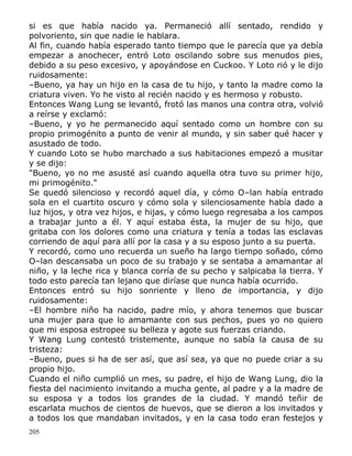 si es que había nacido ya. Permaneció allí sentado, rendido y
polvoriento, sin que nadie le hablara.
Al fin, cuando había esperado tanto tiempo que le parecía que ya debía
empezar a anochecer, entró Loto oscilando sobre sus menudos pies,
debido a su peso excesivo, y apoyándose en Cuckoo. Y Loto rió y le dijo
ruidosamente:
–Bueno, ya hay un hijo en la casa de tu hijo, y tanto la madre como la
criatura viven. Yo he visto al recién nacido y es hermoso y robusto.
Entonces Wang Lung se levantó, frotó las manos una contra otra, volvió
a reírse y exclamó:
–Bueno, y yo he permanecido aquí sentado como un hombre con su
propio primogénito a punto de venir al mundo, y sin saber qué hacer y
asustado de todo.
Y cuando Loto se hubo marchado a sus habitaciones empezó a musitar
y se dijo:
"Bueno, yo no me asusté así cuando aquella otra tuvo su primer hijo,
mi primogénito."
Se quedó silencioso y recordó aquel día, y cómo O–lan había entrado
sola en el cuartito oscuro y cómo sola y silenciosamente había dado a
luz hijos, y otra vez hijos, e hijas, y cómo luego regresaba a los campos
a trabajar junto a él. Y aquí estaba ésta, la mujer de su hijo, que
gritaba con los dolores como una criatura y tenía a todas las esclavas
corriendo de aquí para allí por la casa y a su esposo junto a su puerta.
Y recordó, como uno recuerda un sueño ha largo tiempo soñado, cómo
O–lan descansaba un poco de su trabajo y se sentaba a amamantar al
niño, y la leche rica y blanca corría de su pecho y salpicaba la tierra. Y
todo esto parecía tan lejano que diríase que nunca había ocurrido.
Entonces entró su hijo sonriente y lleno de importancia, y dijo
ruidosamente:
–El hombre niño ha nacido, padre mío, y ahora tenemos que buscar
una mujer para que lo amamante con sus pechos, pues yo no quiero
que mi esposa estropee su belleza y agote sus fuerzas criando.
Y Wang Lung contestó tristemente, aunque no sabía la causa de su
tristeza:
–Bueno, pues si ha de ser así, que así sea, ya que no puede criar a su
propio hijo.
Cuando el niño cumplió un mes, su padre, el hijo de Wang Lung, dio la
fiesta del nacimiento invitando a mucha gente, al padre y a la madre de
su esposa y a todos los grandes de la ciudad. Y mandó teñir de
escarlata muchos de cientos de huevos, que se dieron a los invitados y
a todos los que mandaban invitados, y en la casa todo eran festejos y
205

 