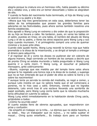 alegría porque la criatura era un hermoso niño, había pasado su décimo
día y estaba vivo, y esto era un temor descartado y todos se alegraban
de ello.
Y cuando la fiesta del nacimiento hubo terminado, el hijo de Wang Lung
se acercó a su padre y le dijo:
–Ahora que hay tres generaciones en esta casa, deberíamos tener las
tablas de los antepasados que poseen las grandes familias para
adorarlas en las festividades, pues ahora somos también nosotros una
familia establecida.
Esto agradó a Wang Lung en extremo y dio orden de que la proposición
de su hijo se llevara a cabo. No tardaron, pues, en verse las tablas en
el salón, puestas en línea; en una tabla, el nombre del abuelo de Wang
Lung y el de su padre, y libres los otros espacios para Wang Lung y sus
hijos cuando muriesen. Y el primogénito compró una urna de quemar
incienso y la puso ante ellas.
Cuando esto quedó hecho, Wang Lung recordó la túnica roja que había
prometido a la diosa de la misericordia, y se dirigió al templo a entregar
el dinero para adquirirla.
Y al regresar de él y como los dioses no pudieran dar sin cobrarlo de
alguna manera, llegó corriendo un hombre de los campos a decirle que
de pronto Ching se estaba muriendo y había preguntado si Wang Lung
querría ir a verlo morir. Y Wang Lung, al escuchar al jadeante
mensajero, gritó coléricamente:
–¡Bueno, supongo que ese maldito par del templo tiene celos ahora
porque le he regalado una túnica roja a la diosa de la ciudad, y supongo
que no se han enterado de que el poder de ellos es sobre la tierra y no
sobre los nacimientos!
Y aunque tenía ya servida la comida del mediodía, se negó a comer, y
aunque Loto insistía en que no saliera hasta que el sol comenzara a
ponerse, no le hizo caso y salió. Entonces, viendo que no lograba
detenerle, Loto envió tras él una esclava llevando una sombrilla de
papel aceitado, pero Wang Lung corría tanto que la robusta muchacha
tenía dificultad en cubrirle la cabeza.
Wang Lung entró inmediatamente en la habitación donde Ching yacía,
gritándoles a todos:
–¿Cómo ha ocurrido esto?
El cuarto estaba lleno de obreros agrupados, que respondieron con
prisa y confusión:
–Se empeñó en trabajar en la trilla... Le dijimos que no debía hacerlo, a
su edad... Hay un trabajador que es nuevo... y no sabía sujetar el
mayal... Ching quiso enseñarle... Es trabajo duro para un hombre
206

 