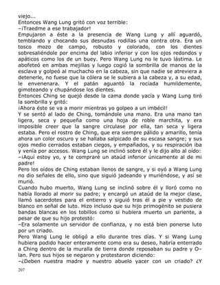 viejo...
Entonces Wang Lung gritó con voz terrible:
–¡Traedme a ese trabajador!
Empujaron a éste a la presencia de Wang Lung y allí aguardó,
temblando y chocando sus desnudas rodillas una contra otra. Era un
tosco mozo de campo, robusto y colorado, con los dientes
sobresaliéndole por encima del labio inferior y con los ojos redondos y
apáticos como los de un buey. Pero Wang Lung no le tuvo lástima. Le
abofeteó en ambas mejillas y luego cogió la sombrilla de manos de la
esclava y golpeó al muchacho en la cabeza, sin que nadie se atreviera a
detenerle, no fuese que la cólera se le subiera a la cabeza y, a su edad,
le envenenara. Y el patán aguantó la rociada humildemente,
gimoteando y chupándose los dientes.
Entonces Ching se quejó desde la cama donde yacía y Wang Lung tiró
la sombrilla y gritó:
¡Ahora éste se va a morir mientras yo golpeo a un imbécil!
Y se sentó al lado de Ching, tomándole una mano. Era una mano tan
ligera, seca y pequeña como una hoja de roble marchita, y era
imposible creer que la sangre circulase por ella, tan seca y ligera
estaba. Pero el rostro de Ching, que era siempre pálido y amarillo, tenía
ahora un color oscuro y se hallaba salpicado de su escasa sangre; y sus
ojos medio cerrados estaban ciegos, y empañados, y su respiración iba
y venía por accesos. Wang Lung se inclinó sobre él y le dijo alto al oído:
–¡Aquí estoy yo, y te compraré un ataúd inferior únicamente al de mi
padre!
Pero los oídos de Ching estaban llenos de sangre, y si oyó a Wang Lung
no dio señales de ello, sino que siguió jadeando y muriéndose, y así se
murió.
Cuando hubo muerto, Wang Lung se inclinó sobre él y lloró como no
había llorado al morir su padre; y encargó un ataúd de la mejor clase,
llamó sacerdotes para el entierro y siguió tras él a pie y vestido de
blanco en señal de luto. Hizo incluso que su hijo primogénito se pusiera
bandas blancas en los tobillos como si hubiera muerto un pariente, a
pesar de que su hijo protestó:
–Era solamente un servidor de confianza, y no está bien ponerse luto
por un criado.
Pero Wang Lung le obligó a ello durante tres días. Y si Wang Lung
hubiera podido hacer enteramente como era su deseo, habría enterrado
a Ching dentro de la muralla de tierra donde reposaban su padre y O–
lan. Pero sus hijos se negaron y protestaron diciendo:
–¿Deben nuestra madre y nuestro abuelo yacer con un criado? ¿Y
207

 
