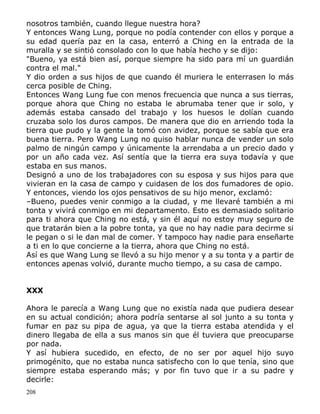 nosotros también, cuando llegue nuestra hora?
Y entonces Wang Lung, porque no podía contender con ellos y porque a
su edad quería paz en la casa, enterró a Ching en la entrada de la
muralla y se sintió consolado con lo que había hecho y se dijo:
"Bueno, ya está bien así, porque siempre ha sido para mí un guardián
contra el mal."
Y dio orden a sus hijos de que cuando él muriera le enterrasen lo más
cerca posible de Ching.
Entonces Wang Lung fue con menos frecuencia que nunca a sus tierras,
porque ahora que Ching no estaba le abrumaba tener que ir solo, y
además estaba cansado del trabajo y los huesos le dolían cuando
cruzaba solo los duros campos. De manera que dio en arriendo toda la
tierra que pudo y la gente la tomó con avidez, porque se sabía que era
buena tierra. Pero Wang Lung no quiso hablar nunca de vender un solo
palmo de ningún campo y únicamente la arrendaba a un precio dado y
por un año cada vez. Así sentía que la tierra era suya todavía y que
estaba en sus manos.
Designó a uno de los trabajadores con su esposa y sus hijos para que
vivieran en la casa de campo y cuidasen de los dos fumadores de opio.
Y entonces, viendo los ojos pensativos de su hijo menor, exclamó:
–Bueno, puedes venir conmigo a la ciudad, y me llevaré también a mi
tonta y vivirá conmigo en mi departamento. Esto es demasiado solitario
para ti ahora que Ching no está, y sin él aquí no estoy muy seguro de
que tratarán bien a la pobre tonta, ya que no hay nadie para decirme si
le pegan o si le dan mal de comer. Y tampoco hay nadie para enseñarte
a ti en lo que concierne a la tierra, ahora que Ching no está.
Así es que Wang Lung se llevó a su hijo menor y a su tonta y a partir de
entonces apenas volvió, durante mucho tiempo, a su casa de campo.
XXX
Ahora le parecía a Wang Lung que no existía nada que pudiera desear
en su actual condición; ahora podría sentarse al sol junto a su tonta y
fumar en paz su pipa de agua, ya que la tierra estaba atendida y el
dinero llegaba de ella a sus manos sin que él tuviera que preocuparse
por nada.
Y así hubiera sucedido, en efecto, de no ser por aquel hijo suyo
primogénito, que no estaba nunca satisfecho con lo que tenía, sino que
siempre estaba esperando más; y por fin tuvo que ir a su padre y
decirle:
208

 