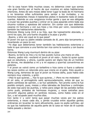 –En la casa hacen falta muchas cosas; no debemos creer que somos
una gran familia por el hecho de que vivamos en estas habitaciones
interiores. Antes de seis meses debe tener lugar la boda de mi hermano
y no tenemos sillas suficientes para sentar a los invitados, y no
tenemos bastantes mesas ni bastantes platos ni bastante nada en estos
cuartos. Además es una vergüenza invitar gente y que se vea obligada
a cruzar las grandes puertas y entrar en la casa pasando entre toda esa
chusma ruidosa y apestosa del exterior. Sin contar con que debiendo
casarse mi hermano y con sus hijos y los míos por venir, necesitamos
también las habitaciones delanteras.
Entonces Wang Lung miró a su hijo, que iba lujosamente ataviado, y
cerró los ojos, dio una fuerte chupada a la pipa y gruñó:
–Bueno, y otra vez ¿qué es lo que pasa?
El joven vio que su padre estaba cansado de él, pero dijo tercamente y
levantando un poco la voz:
–Yo digo que deberíamos tener también las habitaciones exteriores y
todo lo que conviene a una familia tan rica como la nuestra y con buena
tierra.
Entonces Wang Lung murmuró dentro de su pipa:
–Bueno, la tierra es mía y tú no has puesto nunca una mano en ella.
–Bueno, padre mío –exclamó el joven al oír esto–, fuiste tú quien quiso
que yo estudiara, y ahora, cuando quiero ser digno hijo de un hombre
de tierras, me desdeñas a mí y a mi esposa y querrías convertirnos en
patanes.
Y el joven se volvió como un torbellino e hizo como si fuera a saltarse
los sesos contra un retorcido pino que crecía en el patio. Esto asustó a
Wang Lung, temeroso de que el joven se hiciese daño, pues había sido
siempre muy violento, y gritó:
–¡Haz lo que quieras..., haz lo que quieras...! ¡Pero no me molestes!
Al oír esto, el primogénito salió apresuradamente, antes de que su
padre cambiase de opinión, y se fue satisfecho. Tan pronto como le fue
posible compró, pues, mesas y sillas labradas de Soochow y cortinajes
de seda roja para las puertas, y rollos para colgar de las paredes tantos
como pudo, pintados de hermosas mujeres, y rocas extrañas para
convertir algunos patios en jardines rocosos, como había visto en el
Sur, y así ocupado pasó muchos días.
Con tanto ir y venir tenía que pasar muchas veces por los patios
exteriores, a veces cada día, y jamás cruzaba entre aquellas gentes
ordinarias sin levantar la nariz altivamente, pues no podía sufrirlas; así
es que los habitantes de aquella parte de la casa se reían de él cuando
había pasado y decían:
209

 