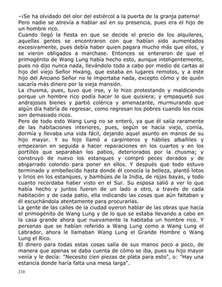 –¡Se ha olvidado del olor del estiércol a la puerta de la granja paterna!
Pero nadie se atrevía a hablar así en su presencia, pues era el hijo de
un hombre rico.
Cuando llegó la fiesta en que se decide el precio de los alquileres,
aquellas gentes se encontraron con que habían sido aumentados
excesivamente, pues debía haber quien pagara mucho más que ellos, y
se vieron obligados a marchase. Entonces se enteraron de que el
primogénito de Wang Lung había hecho esto, aunque inteligentemente,
pues no dijo nunca nada, llevándolo todo a cabo por medio de cartas al
hijo del viejo Señor Hwang, que estaba en lugares remotos, y a este
hijo del Anciano Señor no le importaba nada, excepto cómo y de quién
sacaría más dinero por la vieja mansión.
La chusma, pues, tuvo que irse, y lo hizo protestando y maldiciendo
porque un hombre rico podía hacer lo que quisiera; y empaquetó sus
andrajosos bienes y partió colérica y amenazante, murmurando que
algún día habría de regresar, como regresan los pobres cuando los ricos
son demasiado ricos.
Pero de todo esto Wang Lung no se enteró, ya que él salía raramente
de las habitaciones interiores, pues, según se hacía viejo, comía,
dormía y llevaba una vida fácil, dejando aquel asunto en manos de su
hijo mayor. Y su hijo llamó a carpinteros y hábiles albañiles y
empezaron en seguida a hacer reparaciones en los cuartos y en los
portillos que separaban los patios, deteriorados por la chusma; y
construyó de nuevo los estanques y compró peces dorados y de
abigarrado colorido para poner en ellos. Y después que todo estuvo
terminado y embellecido hasta donde él conocía la belleza, plantó lotos
y lirios en los estanques, y bambúes de la India, de rojas bayas, y todo
cuanto recordaba haber visto en el Sur. Su esposa salió a ver lo que
había hecho y juntos fueron de un lado a otro, a través de cada
habitación y de cada patio, ella indicando las cosas que aún faltaban y
él escuchándola atentamente para procurarlas.
La gente de las calles de la ciudad oyeron hablar de las obras que hacía
el primogénito de Wang Lung y de lo que se estaba llevando a cabo en
la casa grande ahora que nuevamente la habitaba un hombre rico. Y
personas que se habían referido a Wang Lung como a Wang Lung el
Labrador, ahora le llamaban Wang Lung el Grande Hombre o Wang
Lung el Rico.
El dinero para todas estas cosas salía de sus manos poco a poco, de
manera que apenas se daba cuenta de cómo se iba, pues su hijo mayor
venía y le decía: "Necesito cien piezas de plata para esto", o: "Hay una
estancia donde haría falta una mesa larga".
210

 
