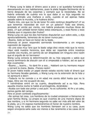Y Wang Lung le daba el dinero poco a poco y se quedaba fumando y
descansando en sus habitaciones, pues la plata llegaba fácilmente de la
tierra después de las cosechas y siempre que la necesitaba. No se
habría enterado de cuánto era lo que daba si su hijo segundo no
hubiese entrado una mañana a verle, cuando el sol apenas había
pasado sobre la muralla, y le hubiera dicho:
–Padre mío, ¿es que no ha de tener fin este continuo despilfarro? ¿Y es
que tenemos necesidad de vivir en un palacio? Todo ese dinero,
prestado al veinte por ciento, nos habría producido muchas libras de
plata. ¿Y qué utilidad tienen todos estos estanques, y esas flores y esos
árboles que ni siquiera dan frutos?
Wang Lung vio que los dos hermanos disputarían aun sobre esto, y dijo
apresuradamente, temeroso de no tener nunca paz:
–Bueno, todo se hace en honor de tu boda.
Entonces el joven respondió sonriendo torcidamente y sin ninguna
expresión de regocijo:
–Es una cosa muy rara que la boda valga diez veces más que la novia.
¡Aquí está nuestra herencia, que debe ser repartida entre nosotros
cuando vos muráis, en camino de ser dilapidada sin ninguna otra razón
que el orgullo de mi hermano!
Wang Lung conocía la determinación de su hijo segundo y sabía que
nunca terminaría de discutir con él si empezaba a hablar; así es que le
dijo vivamente:
–Bueno..., bueno... Yo daré fin a eso... Hablaré con tu hermano mayor
y cerraré la mano. Basta. ¡Tienes razón!
El joven había traído un papel donde estaba escrito todo el dinero que
su hermano llevaba gastado, y Wang Lung vio la extensión de la lista y
se apresuró a decir:
–Todavía no he comido y a mi edad me siento débil hasta que no lo
haga. Otra vez me ocuparé de eso.
Y volviéndose entró en su cuarto, despidiendo así a su hijo. Pero
aquella misma noche le habló al primogénito, diciéndole:
–Acaba con todo ese pintar y ese pulir. Ya es suficiente. Al fin y al cabo,
somos gente del campo.
Pero el joven contestó orgullosamente:
–No somos tal cosa. Los hombres de la ciudad empiezan a llamarnos la
gran familia Wang. Lo propio es que vivamos de una manera digna de
ese nombre, y si mi hermano segundo no sabe ver más allá del valor de
la plata, yo y mi esposa mantendremos el honor de nuestro nombre.
Wang Lung no sabía que los hombres llamasen así a su casa, pues
según envejecía salía cada vez menos e iba raramente a las casas de té
211

 