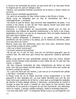 y nunca a los mercados de grano, ya que tenía allí a su hijo para llevar
el negocio por él, pero le halagó y dijo:
–Bueno, aun grandes familias provienen de la tierra y tienen raíces en
la tierra.
Pero el joven contestó agudamente:
–Si, pero no se quedan en ella. Echan ramas y dan flores y frutos.
Wang Lung no aceptaba que su hijo le contestase tan fácil y
ordenadamente, y exclamó:
–He dicho lo que he dicho. Que termine este despilfarro de plata. Y en
cuanto a las raíces, si han de dar fruto alguno tienen que estar bien
hundidas en el suelo de la tierra.
Entonces, y como estaba ya oscureciendo, deseó que su hijo se
marchase, que saliese de aquellas habitaciones y se fuera a las suyas,
dejándole a él solo y en paz en el crepúsculo. Pero no había manera de
que este hijo le dejase en paz.
Ahora estaba dispuesto a obedecer a su padre, pues se hallaba
satisfecho con los cuartos y los patios, por lo menos de momento, pero
tuvo que decir de nuevo:
Bueno, pues que sea suficiente; pero hay otra cosa. Entonces Wang
Lung arrojó la pipa al suelo y gritó:
–¿No voy a tener nunca paz?
Y el joven continuó tercamente:
–No es por mi, ni por mi hijo, sino por mi hermano pequeño, que es
vuestro hijo. No está bien que crezca tan ignorante. Debería aprender
algo.
Wang Lung abrió los ojos asombrado, porque esto era nuevo. Desde
hacía mucho tiempo tenía decidido lo que había de ser la vida del hijo
menor, y replicó:
–No hay ninguna necesidad de más indigestiones de letras en esta
casa. Con dos que sepan escribir basta, y el tercero tiene que cuidar de
la tierra cuando yo muera.
–Si, y por eso llora por las noches, y por eso es un muchacho tan pálido
y tan flaco –contestó el mayor.
A Wang Lung no se le había ocurrido nunca preguntarle a su hijo
pequeño lo que deseaba ser, ya que había decidido que uno de sus
hijos tenía que cuidarse de la tierra, y esto que su primogénito acababa
de decirle le había dejado atónito y silencioso. Lentamente se inclinó a
recoger la pipa del suelo y meditó un rato sobre su hijo tercero. Este
muchacho no se parecía a ninguno de sus dos hermanos: era silencioso
como su madre, y porque callaba siempre, nadie le prestaba atención.
–¿Le has oído decir eso? –le preguntó Wang Lung a su primogénito con
212

 