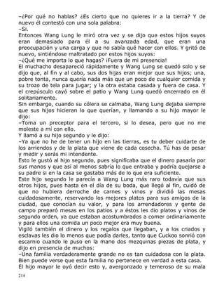 –¿Por qué no hablas? ¿Es cierto que no quieres ir a la tierra? Y de
nuevo él contestó con una sola palabra:
–Si.
Entonces Wang Lung le miró otra vez y se dijo que estos hijos suyos
eran demasiado para él a su avanzada edad, que eran una
preocupación y una carga y que no sabía qué hacer con ellos. Y gritó de
nuevo, sintiéndose maltratado por estos hijos suyos:
–¿Qué me importa lo que hagas? ¡Fuera de mi presencia!
El muchacho desapareció rápidamente y Wang Lung se quedó solo y se
dijo que, al fin y al cabo, sus dos hijas eran mejor que sus hijos; una,
pobre tonta, nunca quería nada más que un poco de cualquier comida y
su trozo de tela para jugar; y la otra estaba casada y fuera de casa. Y
el crepúsculo cayó sobre el patio y Wang Lung quedó encerrado en él
solitariamente.
Sin embargo, cuando su cólera se calmaba, Wang Lung dejaba siempre
que sus hijos hicieran lo que querían, y llamando a su hijo mayor le
dijo:
–Toma un preceptor para el tercero, si lo desea, pero que no me
moleste a mí con ello.
Y llamó a su hijo segundo y le dijo:
–Ya que no he de tener un hijo en las tierras, es tu deber cuidarte de
los arriendos y de la plata que viene de cada cosecha. Tú has de pesar
y medir y serás mi intendente.
Esto le gustó al hijo segundo, pues significaba que el dinero pasaría por
sus manos y que así al menos sabría lo que entraba y podría quejarse a
su padre si en la casa se gastaba más de lo que era suficiente.
Este hijo segundo le parecía a Wang Lung más raro todavía que sus
otros hijos, pues hasta en el día de su boda, que llegó al fin, cuidó de
que no hubiera derroche de carnes y vinos y dividió las mesas
cuidadosamente, reservando los mejores platos para sus amigos de la
ciudad, que conocían su valor, y para los arrendadores y gente de
campo preparó mesas en los patios y a éstos les dio platos y vinos de
segundo orden, ya que estaban acostumbrados a comer ordinariamente
y para ellos una comida un poco mejor era muy buena.
Vigiló también el dinero y los regalos que llegaban, y a los criados y
esclavas les dio lo menos que podía darles, tanto que Cuckoo sonrió con
escarnio cuando le puso en la mano dos mezquinas piezas de plata, y
dijo en presencia de muchos:
–Una familia verdaderamente grande no es tan cuidadosa con la plata.
Bien puede verse que esta familia no pertenece en verdad a esta casa.
El hijo mayor le oyó decir esto y, avergonzado y temeroso de su mala
214

 