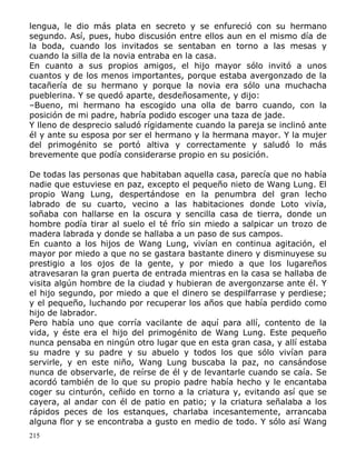 lengua, le dio más plata en secreto y se enfureció con su hermano
segundo. Así, pues, hubo discusión entre ellos aun en el mismo día de
la boda, cuando los invitados se sentaban en torno a las mesas y
cuando la silla de la novia entraba en la casa.
En cuanto a sus propios amigos, el hijo mayor sólo invitó a unos
cuantos y de los menos importantes, porque estaba avergonzado de la
tacañería de su hermano y porque la novia era sólo una muchacha
pueblerina. Y se quedó aparte, desdeñosamente, y dijo:
–Bueno, mi hermano ha escogido una olla de barro cuando, con la
posición de mi padre, habría podido escoger una taza de jade.
Y lleno de desprecio saludó rígidamente cuando la pareja se inclinó ante
él y ante su esposa por ser el hermano y la hermana mayor. Y la mujer
del primogénito se portó altiva y correctamente y saludó lo más
brevemente que podía considerarse propio en su posición.
De todas las personas que habitaban aquella casa, parecía que no había
nadie que estuviese en paz, excepto el pequeño nieto de Wang Lung. El
propio Wang Lung, despertándose en la penumbra del gran lecho
labrado de su cuarto, vecino a las habitaciones donde Loto vivía,
soñaba con hallarse en la oscura y sencilla casa de tierra, donde un
hombre podía tirar al suelo el té frío sin miedo a salpicar un trozo de
madera labrada y donde se hallaba a un paso de sus campos.
En cuanto a los hijos de Wang Lung, vivían en continua agitación, el
mayor por miedo a que no se gastara bastante dinero y disminuyese su
prestigio a los ojos de la gente, y por miedo a que los lugareños
atravesaran la gran puerta de entrada mientras en la casa se hallaba de
visita algún hombre de la ciudad y hubieran de avergonzarse ante él. Y
el hijo segundo, por miedo a que el dinero se despilfarrase y perdiese;
y el pequeño, luchando por recuperar los años que había perdido como
hijo de labrador.
Pero había uno que corría vacilante de aquí para allí, contento de la
vida, y éste era el hijo del primogénito de Wang Lung. Este pequeño
nunca pensaba en ningún otro lugar que en esta gran casa, y allí estaba
su madre y su padre y su abuelo y todos los que sólo vivían para
servirle, y en este niño, Wang Lung buscaba la paz, no cansándose
nunca de observarle, de reírse de él y de levantarle cuando se caía. Se
acordó también de lo que su propio padre había hecho y le encantaba
coger su cinturón, ceñido en torno a la criatura y, evitando así que se
cayera, al andar con él de patio en patio; y la criatura señalaba a los
rápidos peces de los estanques, charlaba incesantemente, arrancaba
alguna flor y se encontraba a gusto en medio de todo. Y sólo así Wang
215

 