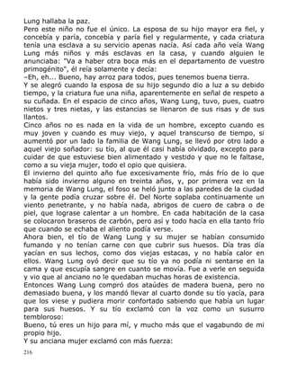 Lung hallaba la paz.
Pero este niño no fue el único. La esposa de su hijo mayor era fiel, y
concebía y paría, concebía y paría fiel y regularmente, y cada criatura
tenía una esclava a su servicio apenas nacía. Así cada año veía Wang
Lung más niños y más esclavas en la casa, y cuando alguien le
anunciaba: "Va a haber otra boca más en el departamento de vuestro
primogénito", él reía solamente y decía:
–Eh, eh... Bueno, hay arroz para todos, pues tenemos buena tierra.
Y se alegró cuando la esposa de su hijo segundo dio a luz a su debido
tiempo, y la criatura fue una niña, aparentemente en señal de respeto a
su cuñada. En el espacio de cinco años, Wang Lung, tuvo, pues, cuatro
nietos y tres nietas, y las estancias se llenaron de sus risas y de sus
llantos.
Cinco años no es nada en la vida de un hombre, excepto cuando es
muy joven y cuando es muy viejo, y aquel transcurso de tiempo, si
aumentó por un lado la familia de Wang Lung, se llevó por otro lado a
aquel viejo soñador: su tío, al que él casi había olvidado, excepto para
cuidar de que estuviese bien alimentado y vestido y que no le faltase,
como a su vieja mujer, todo el opio que quisiera.
El invierno del quinto año fue excesivamente frío, más frío de lo que
había sido invierno alguno en treinta años, y, por primera vez en la
memoria de Wang Lung, el foso se heló junto a las paredes de la ciudad
y la gente podía cruzar sobre él. Del Norte soplaba continuamente un
viento penetrante, y no había nada, abrigos de cuero de cabra o de
piel, que lograse calentar a un hombre. En cada habitación de la casa
se colocaron braseros de carbón, pero así y todo hacía en ella tanto frío
que cuando se echaba el aliento podía verse.
Ahora bien, el tío de Wang Lung y su mujer se habían consumido
fumando y no tenían carne con que cubrir sus huesos. Día tras día
yacían en sus lechos, como dos viejas estacas, y no había calor en
ellos. Wang Lung oyó decir que su tío ya no podía ni sentarse en la
cama y que escupía sangre en cuanto se movía. Fue a verle en seguida
y vio que al anciano no le quedaban muchas horas de existencia.
Entonces Wang Lung compró dos ataúdes de madera buena, pero no
demasiado buena, y los mandó llevar al cuarto donde su tío yacía, para
que los viese y pudiera morir confortado sabiendo que había un lugar
para sus huesos. Y su tío exclamó con la voz como un susurro
tembloroso:
Bueno, tú eres un hijo para mí, y mucho más que el vagabundo de mi
propio hijo.
Y su anciana mujer exclamó con más fuerza:
216

 