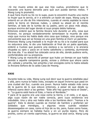 –Si me muero antes de que ese hijo vuelva, prométeme que le
buscarás una buena doncella para que aun pueda darnos nietos. Y
Wang Lung lo prometió.
A qué hora murió su tío no lo supo, pues lo encontró muerto una noche
la mujer que le servía, al ir a entrarle un tazón de sopa. Wang Lung le
enterró en un día de frío intensísimo, cuando el viento soplaba la nieve
sobre la tierra en blancas nubes, y colocó su ataúd en el recinto
familiar, al lado de la tumba de su padre, pero un poco más abajo,
aunque encima del lugar donde el suyo propio debía hallarse.
Entonces ordenó que la familia llevara luto durante un año, cosa que
hicieron, no porque verdaderamente lamentasen la muerte de este
viejo que nunca les había dado otra cosa que trabajo, sino porque era
conveniente que así se hiciese en una gran familia al morir un pariente.
Entonces Wang Lung trasladó a la mujer de su tío a la ciudad para que
no estuviera sola, le dio una habitación al final de un patio apartado,
ordenó a Cuckoo que pusiera una esclava a su servicio y la anciana
chupaba su opio y yacía en el lecho satisfecha y contenta, durmiendo
día tras día. Y su ataúd fue colocado cerca de ella, donde pudiera verlo,
confortándola con su presencia.
Y Wang Lung se maravilló al pensar que hubo un tiempo en que había
temido a aquella campesina gorda, ociosa y chillona que ahora yacía
allí, callada y amarilla, tan amarilla y tan encogida como lo había estado
la Anciana Señora de la caída Casa de Hwang.
XXXI
Durante toda su vida, Wang Lung oyó decir que la guerra estallaba aquí
y allá, pero nunca la había visto, excepto en aquel invierno que pasó en
una ciudad del Sur, cuando era joven. Nunca había estado más cerca
de la guerra de lo que estuvo entonces, a pesar de que desde su
infancia oyera decir a las gentes: "Este año hay guerra hacia el Oeste",
o: "La guerra está hacia el Este, o hacia el Nordeste."
Y para él la guerra era una cosa como la tierra, y el cielo, y el agua,
algo cuya razón de ser nadie conocía, pero cuya existencia era
indudable. Una y otra vez había oído a los hombres decir: "lremos a la
guerra". Esto lo decían cuando se morían de hambre y preferían ser
soldados que mendigos, y algunas veces cuando estaban
desasosegados en casa, como el hijo de su tío, pero, fuese como fuese,
la guerra siempre se hallaba fuera y en un punto lejano. Pero de
pronto, como un viento caprichoso, la guerra se alzó cerca. Wang Lung
217

 