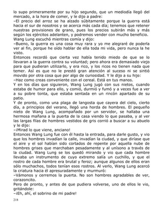 lo supo primeramente por su hijo segundo, que un mediodía llegó del
mercado, a la hora de comer, y le dijo a padre:
–El precio del arroz se ha alzado súbitamente porque la guerra está
hacia el sur de nosotros y se acerca más cada día; tenemos que retener
nuestras provisiones de grano, pues los precios subirán más y más
según los ejércitos adelanten, y podremos vender con mucho beneficio.
Wang Lung escuchó mientras comía y dijo:
–Bueno, la guerra es una cosa muy rara y yo me alegraré de poderla
ver al fin, porque he oído hablar de ella toda mi vida, pero nunca la he
visto.
Entonces recordó que cierta vez había tenido miedo de que se lo
llevaran a la guerra contra su voluntad; pero ahora era demasiado viejo
para que pudieran utilizarlo, y era rico, y los ricos no tienen nada que
temer. Así es que no le prestó gran atención al suceso ni se sintió
movido por otra cosa que por algo de curiosidad. Y le dijo a su hijo:
–Haz como creas conveniente con el cereal. Está en tus manos.
Y en los días que siguieron, Wang Lung jugó con sus nietos, cuando
estaba de humor para ello, y comió, durmió y fumó y a veces fue a ver
a su pobre tonta, que estaba sentada en un rincón apartado de su
patio.
Y de pronto, como una plaga de langosta que cayera del cielo, cierto
día, a principios del verano, llegó una horda de hombres. El pequeño
nieto de Wang Lung, acompañado por un servidor, se hallaba una
hermosa mañana a la puerta de la casa viendo lo que pasaba, y al ver
las largas filas de hombres vestidos de gris corrió a buscar a su abuelo
y le dijo:
–¡Mirad lo que viene, anciano!
Entonces Wang Lung fue con él hasta la entrada, para darle gusto, y vio
que los hombres invadían la calle, invadían la ciudad, y que diríase que
el aire y el sol habían sido cortados de repente por aquella nube de
hombres grises que marchaban pesadamente y al unísono a través de
la ciudad. Wang Lung se los quedó mirando y vio que cada hombre
llevaba un instrumento de cuyo extremo salía un cuchillo, y que el
rostro de cada hombre era brutal y feroz; aunque algunos de ellos eran
sólo muchachos, todos tenían esos rostros. Al verlo, Wang Lung acercó
la criatura hacia él apresuradamente y murmuró:
–Vámonos y cerremos la puerta. No son hombres agradables de ver,
corazoncito.
Pero de pronto, y antes de que pudiera volverse, uno de ellos le vio,
gritándole:
–¡Eh, ahí, el sobrino de mi padre!
218

 