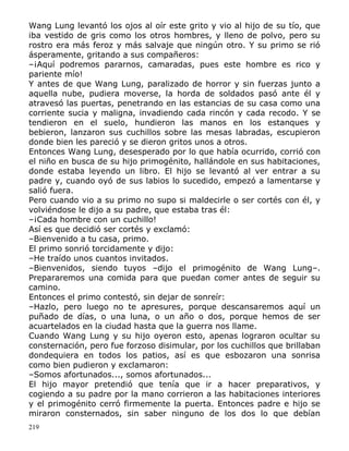 Wang Lung levantó los ojos al oír este grito y vio al hijo de su tío, que
iba vestido de gris como los otros hombres, y lleno de polvo, pero su
rostro era más feroz y más salvaje que ningún otro. Y su primo se rió
ásperamente, gritando a sus compañeros:
–¡Aquí podremos pararnos, camaradas, pues este hombre es rico y
pariente mío!
Y antes de que Wang Lung, paralizado de horror y sin fuerzas junto a
aquella nube, pudiera moverse, la horda de soldados pasó ante él y
atravesó las puertas, penetrando en las estancias de su casa como una
corriente sucia y maligna, invadiendo cada rincón y cada recodo. Y se
tendieron en el suelo, hundieron las manos en los estanques y
bebieron, lanzaron sus cuchillos sobre las mesas labradas, escupieron
donde bien les pareció y se dieron gritos unos a otros.
Entonces Wang Lung, desesperado por lo que había ocurrido, corrió con
el niño en busca de su hijo primogénito, hallándole en sus habitaciones,
donde estaba leyendo un libro. El hijo se levantó al ver entrar a su
padre y, cuando oyó de sus labios lo sucedido, empezó a lamentarse y
salió fuera.
Pero cuando vio a su primo no supo si maldecirle o ser cortés con él, y
volviéndose le dijo a su padre, que estaba tras él:
–¡Cada hombre con un cuchillo!
Así es que decidió ser cortés y exclamó:
–Bienvenido a tu casa, primo.
El primo sonrió torcidamente y dijo:
–He traído unos cuantos invitados.
–Bienvenidos, siendo tuyos –dijo el primogénito de Wang Lung–.
Prepararemos una comida para que puedan comer antes de seguir su
camino.
Entonces el primo contestó, sin dejar de sonreír:
–Hazlo, pero luego no te apresures, porque descansaremos aquí un
puñado de días, o una luna, o un año o dos, porque hemos de ser
acuartelados en la ciudad hasta que la guerra nos llame.
Cuando Wang Lung y su hijo oyeron esto, apenas lograron ocultar su
consternación, pero fue forzoso disimular, por los cuchillos que brillaban
dondequiera en todos los patios, así es que esbozaron una sonrisa
como bien pudieron y exclamaron:
–Somos afortunados..., somos afortunados...
El hijo mayor pretendió que tenía que ir a hacer preparativos, y
cogiendo a su padre por la mano corrieron a las habitaciones interiores
y el primogénito cerró firmemente la puerta. Entonces padre e hijo se
miraron consternados, sin saber ninguno de los dos lo que debían
219

 