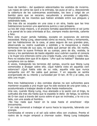 huso de bambú–. Así quedaron adecentados los vestidos de invierno.
Las ropas de cama las sacó a la entrada, las puso al sol y, descosiendo
la cobertura de los cubrecamas acolchados, los lavo y colgó de un
bambú para que se secaran, sacudiendo y aireando el algodón,
limpiándolo de los insectos que habían anidado entre sus pliegues y
soleándolo todo.
Día tras día se ocupaba en una cosa o en otra, hasta que las tres
habitaciones tuvieron una apariencia pulcra y casi próspera.
La tos del viejo mejoró, y el anciano tomaba apaciblemente el sol junto
a la pared de la casa orientada al Sur, siempre medio dormido, caliente
y feliz.
Pero esta mujer jamás hablaba, excepto en ocasiones de estricta
necesidad. Wang Lung, observando cómo se movía, firme y lentamente,
por las habitaciones de la casa, al paso seguro de sus grandes pies,
observando su rostro cuadrado y estólido y la inexpresiva y medio
temerosa mirada de sus ojos, no sabía qué pensar de ella. De noche,
conocía bien la suave firmeza de su cuerpo, pero de día, vestida, la
túnica y los pantalones de basto algodón azul cubrían cuanto el conocía
y la mujer era entonces como una criada muda, una criada y nada más.
Pero no estaba bien que él le dijera: "¿Por qué no hablas?" Bastaba que
cumpliera con su deber.
A veces, trabajando los terrones del campo, ocurría que Wang Lung
comenzaba a divagar sobre ella. ¿Qué habría visto en aquellas cien
estancias? ¿Qué había sido de su vida, aquella vida que nunca
compartía con él? No sabía qué pensar. Y en seguida se sentía
avergonzado de su interés y curiosidad por O–lan. Al fin y al cabo, era
sólo una mujer.
Pero tres habitaciones y dos comidas diarias no son suficientes para
mantener ocupada a una mujer que ha sido esclava de una gran casa, y
acostumbrada a trabajar desde el alba hasta medianoche.
Una vez, cuando Wang Lung, muy atareado a la sazón con el trigo, lo
cultivaba día tras día hasta que la espalda le dolía de fatiga, la sombra
de O–lan cayó a través del surco sobre el que se inclinaba, y la vio a su
lado, con una azada al hombro.
–No hay nada que hacer en la casa hasta el anochecer –dijo
brevemente.
Y sin más comenzó a trabajar el surco hacia la izquierda, labrando con
energía.
Comenzaba el verano y el sol caía sobre ellos con crudeza. Pronto el
rostro de la mujer empezó a chorrear sudor. Wang Lung trabajaba
22

 