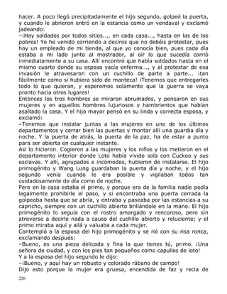 hacer. A poco llegó precipitadamente el hijo segundo, golpeó la puerta,
y cuando le abrieron entró en la estancia como un vendaval y exclamó
jadeando:
–¡Hay soldados por todos sitios..., en cada casa..., hasta en las de los
pobres! Yo he venido corriendo a deciros que no debéis protestar, pues
hoy un empleado de mi tienda, al que yo conocía bien, pues cada día
estaba a mi lado junto al mostrador, al oír lo que sucedía corrió
inmediatamente a su casa. Allí encontró que había soldados hasta en el
mismo cuarto donde su esposa yacía enferma..., y al protestar de esa
invasión le atravesaron con un cuchillo de parte a parte... ¡tan
fácilmente como si hubiera sido de manteca! ¡Tenemos que entregarles
todo lo que quieran, y esperemos solamente que la guerra se vaya
pronto hacia otros lugares!
Entonces los tres hombres se miraron abrumados, y pensaron en sus
mujeres y en aquellos hombres lujuriosos y hambrientos que habían
asaltado la casa. Y el hijo mayor pensó en su linda y correcta esposa, y
exclamó:
–Tenemos que instalar juntas a las mujeres en uno de los últimos
departamentos y cerrar bien las puertas y montar allí una guardia día y
noche. Y la puerta de atrás, la puerta de la paz, ha de estar a punto
para ser abierta en cualquier instante.
Así lo hicieron. Cogieron a las mujeres y los niños y los metieron en el
departamento interior donde Loto había vivido sola con Cuckoo y sus
esclavas. Y allí, agrupados e incómodos, hubieron de instalarse. El hijo
primogénito y Wang Lung guardaban la puerta día y noche, y el hijo
segundo venía cuando le era posible y vigilaban todos tan
cuidadosamente de día como de noche.
Pero en la casa estaba el primo, y porque era de la familia nadie podía
legalmente prohibirle el paso, y si encontraba una puerta cerrada la
golpeaba hasta que se abría, y entraba y paseaba por las estancias a su
capricho, siempre con un cuchillo abierto brillándole en la mano. El hijo
primogénito lo seguía con el rostro amargado y rencoroso, pero sin
atreverse a decirle nada a causa del cuchillo abierto y reluciente; y el
primo miraba aquí y allá y valuaba a cada mujer.
Contempló a la esposa del hijo primogénito y se rió con su risa ronca,
exclamando después:
–Bueno, es una pieza delicada y fina la que tienes tú, primo. ¡Una
señora de ciudad, y con los pies tan pequeños como capullos de loto!
Y a la esposa del hijo segundo le dijo:
–¡Bueno, y aquí hay un robusto y colorado rábano de campo!
Dijo esto porque la mujer era gruesa, encendida de faz y recia de
220

 