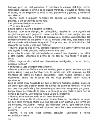 huesos, pero no mal parecida. Y mientras la esposa del hijo mayor
retrocedió cuando el primo se la quedó mirando, y ocultó el rostro tras
el brazo, la del segundo se echó a reír, placentera y jocosa, y contestó
con viveza:
–Bueno, pues a algunos hombres les agrada un gustillo de rábano
picante, o un bocado de carne roja.
Y el primo replicó prontamente:
–¡Y yo soy de ésos!
E hizo como si fuera a cogerle la mano.
Durante todo este tiempo, el primogénito estaba en una agonía de
vergüenza por este jugueteo entre un hombre y una mujer que no
deberían ni hablarse, y miraba de soslayo a su esposa, avergonzado del
comportamiento de su primo y de su cuñada ante ella, que había sido
educada más refinadamente que él. Y el primo descubrió la timidez del
otro ante su mujer y dijo con malicia:
–¡Bueno, pues lo que es yo, prefiero cualquier día comer carne roja que
una tajada fría de pescado insípido como esa otra!
Al oír esto, la mujer del primogénito se levantó con dignidad y se retiró
a otro cuarto. Entonces el primo se rió con su risa ronca y le dijo a
Loto:
–Estas mujeres de ciudad son demasiado remilgadas, ¿no es cierto,
Anciana Señora?
Y mirando a Loto atentamente añadió:
–Bueno, y Anciana Señora sois en verdad, pues si yo no supiera que mi
primo Wang Lung es hombre rico, lo sabría con solo miraros, en tal
montaña de carne os habéis convertido. ¡Bien habéis comido y qué
ricamente! ¡Solo las esposas de los ricos pueden tener vuestra
apariencia!
Loto se sintió muy halagada de que la llamara Anciana Señora, pues es
un título que sólo pueden tener las damas de grandes familias, y se rió
con una risa profunda y borboteante que hervía en su gruesa garganta.
Luego sopló la ceniza de la pipa y la entregó a una esclava para que la
llenase de nuevo. Volviéndose hacia Cuckoo, exclamó:
–¡Bueno, este hombre rudo es un buen bromista!
Y al decir esto le dio al primo una mirada llena de coquetería, a pesar
de que tales miradas ahora que sus ojos no eran anchos y de forma de
albaricoque, resultaban menos acariciadoras de lo que habían sido;
pero, al ver que le miraba así, el primo se echó a reír ruidosamente y
exclamó:
–¡Bueno, y es una vieja ramera todavía! –volviendo a reírse
escandalosamente.
221

 
