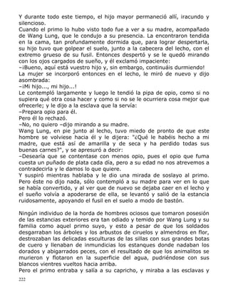 Y durante todo este tiempo, el hijo mayor permaneció allí, iracundo y
silencioso.
Cuando el primo lo hubo visto todo fue a ver a su madre, acompañado
de Wang Lung, que le condujo a su presencia. La encontraron tendida
en la cama, tan profundamente dormida que, para lograr despertarla,
su hijo tuvo que golpear el suelo, junto a la cabecera del lecho, con el
extremo grueso de su fusil. Entonces despertó y se le quedó mirando
con los ojos cargados de sueño, y él exclamó impaciente:
–¡Bueno, aquí está vuestro hijo y, sin embargo, continuáis durmiendo!
La mujer se incorporó entonces en el lecho, le miró de nuevo y dijo
asombrada:
–¡Mi hijo..., mi hijo...!
Le contempló largamente y luego le tendió la pipa de opio, como si no
supiera qué otra cosa hacer y como si no se le ocurriera cosa mejor que
ofrecerle; y le dijo a la esclava que la servía:
–Prepara opio para él.
Pero él lo rechazó.
–No, no quiero –dijo mirando a su madre.
Wang Lung, en pie junto al lecho, tuvo miedo de pronto de que este
hombre se volviese hacia él y le dijera: "¿Qué le habéis hecho a mi
madre, que está así de amarilla y de seca y ha perdido todas sus
buenas carnes?", y se apresuró a decir:
–Desearía que se contentase con menos opio, pues el opio que fuma
cuesta un puñado de plata cada día, pero a su edad no nos atrevemos a
contradecirla y le damos lo que quiere.
Y suspiró mientras hablaba y le dio una mirada de soslayo al primo.
Pero éste no dijo nada, sólo contempló a su madre para ver en lo que
se había convertido, y al ver que de nuevo se dejaba caer en el lecho y
el sueño volvía a apoderarse de ella, se levantó y salió de la estancia
ruidosamente, apoyando el fusil en el suelo a modo de bastón.
Ningún individuo de la horda de hombres ociosos que tomaron posesión
de las estancias exteriores era tan odiado y temido por Wang Lung y su
familia como aquel primo suyo, y esto a pesar de que los soldados
desgarraban los árboles y los arbustos de ciruelos y almendros en flor,
destrozaban las delicadas esculturas de las sillas con sus grandes botas
de cuero y llenaban de inmundicias los estanques donde nadaban los
dorados y abigarrados peces, con el resultado de que los animalitos se
murieron y flotaron en la superficie del agua, pudriéndose con sus
blancos vientres vueltos hacia arriba.
Pero el primo entraba y salía a su capricho, y miraba a las esclavas y
222

 