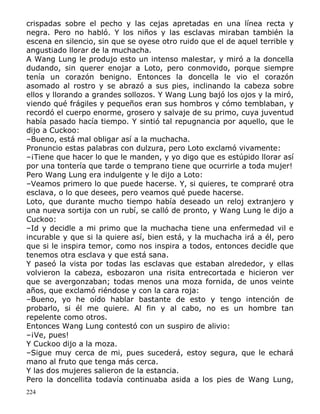 crispadas sobre el pecho y las cejas apretadas en una línea recta y
negra. Pero no habló. Y los niños y las esclavas miraban también la
escena en silencio, sin que se oyese otro ruido que el de aquel terrible y
angustiado llorar de la muchacha.
A Wang Lung le produjo esto un intenso malestar, y miró a la doncella
dudando, sin querer enojar a Loto, pero conmovido, porque siempre
tenía un corazón benigno. Entonces la doncella le vio el corazón
asomado al rostro y se abrazó a sus pies, inclinando la cabeza sobre
ellos y llorando a grandes sollozos. Y Wang Lung bajó los ojos y la miró,
viendo qué frágiles y pequeños eran sus hombros y cómo temblaban, y
recordó el cuerpo enorme, grosero y salvaje de su primo, cuya juventud
había pasado hacía tiempo. Y sintió tal repugnancia por aquello, que le
dijo a Cuckoo:
–Bueno, está mal obligar así a la muchacha.
Pronuncio estas palabras con dulzura, pero Loto exclamó vivamente:
–¡Tiene que hacer lo que le manden, y yo digo que es estúpido llorar así
por una tontería que tarde o temprano tiene que ocurrirle a toda mujer!
Pero Wang Lung era indulgente y le dijo a Loto:
–Veamos primero lo que puede hacerse. Y, si quieres, te compraré otra
esclava, o lo que desees, pero veamos qué puede hacerse.
Loto, que durante mucho tiempo había deseado un reloj extranjero y
una nueva sortija con un rubí, se calló de pronto, y Wang Lung le dijo a
Cuckoo:
–Id y decidle a mi primo que la muchacha tiene una enfermedad vil e
incurable y que si la quiere así, bien está, y la muchacha irá a él, pero
que si le inspira temor, como nos inspira a todos, entonces decidle que
tenemos otra esclava y que está sana.
Y paseó la vista por todas las esclavas que estaban alrededor, y ellas
volvieron la cabeza, esbozaron una risita entrecortada e hicieron ver
que se avergonzaban; todas menos una moza fornida, de unos veinte
años, que exclamó riéndose y con la cara roja:
–Bueno, yo he oído hablar bastante de esto y tengo intención de
probarlo, si él me quiere. Al fin y al cabo, no es un hombre tan
repelente como otros.
Entonces Wang Lung contestó con un suspiro de alivio:
–¡Ve, pues!
Y Cuckoo dijo a la moza.
–Sigue muy cerca de mi, pues sucederá, estoy segura, que le echará
mano al fruto que tenga más cerca.
Y las dos mujeres salieron de la estancia.
Pero la doncellita todavía continuaba asida a los pies de Wang Lung,
224

 