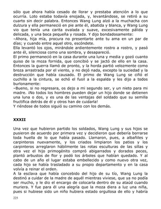 sólo que ahora había cesado de llorar y prestaba atención a lo que
ocurría. Loto estaba todavía enojada, y, levantándose, se retiró a su
cuarto sin decir palabra. Entonces Wang Lung alzó a la muchacha con
dulzura y ella permaneció en pie ante él, abatida y blanca, y Wang Lung
vio que tenía una carita ovalada y suave, excesivamente pálida y
delicada, y una boca pequeña y rosada. Y dijo bondadosamente:
–Ahora, hija mía, procura no presentarte ante tu ama en un par de
días; y cuando entre aquel otro, escóndete.
Ella levantó los ojos, mirándole ardientemente rostro a rostro, y pasó
ante él, silenciosa como una sombra, y desapareció.
El primo permaneció en la casa durante una luna y media y gozó cuanto
quiso de la moza fornida, que concibió y se jactó de ello en la casa.
Entonces la guerra llamó de pronto, y la horda partió velozmente como
broza arrastrada por el viento, y no dejó nada, excepto la suciedad y la
destrucción que había causado. El primo de Wang Lung se ciñó el
cuchillo a la cintura, se echó el fusil a la espalda y les dijo a todos
burlonamente:
–Bueno, si no regresara, os dejo a mi segundo ser, y un nieto para mi
madre. ¡No todos los hombres pueden dejar un hijo donde se detienen
una luna o dos, y es una de las ventajas del soldado que su semilla
fructifica detrás de él y otros han de cuidarla!
Y riéndose de todos siguió su camino con los demás.
XXXII
Una vez que hubieron partido los soldados, Wang Lung y sus hijos se
pusieron de acuerdo por primera vez y decidieron que debería borrarse
toda huella de lo que había pasado. Llamaron, pues, a albañiles y
carpinteros nuevamente, y los criados limpiaron los patios y los
carpinteros arreglaron hábilmente las rotas esculturas de las sillas y
otra vez el hijo primogénito compró abigarrados y dorados peces,
plantó arbustos de flor y podó los árboles que habían quedado. Y al
cabo de un año el lugar estaba embellecido y como nuevo otra vez,
cada hijo se había trasladado a su propio departamento y en la casa
volvía a reinar el orden.
A la esclava que había concebido del hijo de su tío, Wang Lung la
destinó a cuidar de la madre de aquél mientras viviese, que ya no podía
ser mucho, y le dio el encargo de colocarla dentro de su ataúd cuando
muriera. Y fue para él una alegría que la moza diera a luz una niña,
pues si hubiese sido un niño hubiera estado orgullosa de ello y habría
225

 