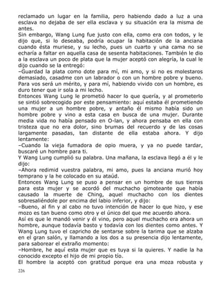 reclamado un lugar en la familia, pero habiendo dado a luz a una
esclava no dejaba de ser ella esclava y su situación era la misma de
antes.
Sin embargo, Wang Lung fue justo con ella, como era con todos, y le
dijo que, si lo deseaba, podría ocupar la habitación de la anciana
cuando ésta muriese, y su lecho, pues un cuarto y una cama no se
echaría a faltar en aquella casa de sesenta habitaciones. También le dio
a la esclava un poco de plata que la mujer aceptó con alegría, la cual le
dijo cuando se la entregó:
–Guardad la plata como dote para mí, mi amo, y si no es molestaros
demasiado, casadme con un labrador o con un hombre pobre y bueno.
Para vos será un mérito, y para mí, habiendo vivido con un hombre, es
duro tener que ir sola a mi lecho.
Entonces Wang Lung le prometió hacer lo que quería, y al prometerlo
se sintió sobrecogido por este pensamiento: aquí estaba él prometiendo
una mujer a un hombre pobre, y antaño él mismo había sido un
hombre pobre y vino a esta casa en busca de una mujer. Durante
media vida no había pensado en O-lan, y ahora pensaba en ella con
tristeza que no era dolor, sino brumas del recuerdo y de las cosas
largamente pasadas, tan distante de ella estaba ahora. Y dijo
lentamente:
–Cuando la vieja fumadora de opio muera, y ya no puede tardar,
buscaré un hombre para ti.
Y Wang Lung cumplió su palabra. Una mañana, la esclava llegó a él y le
dijo:
–Ahora redimid vuestra palabra, mi amo, pues la anciana murió hoy
temprano y la he colocado en su ataúd.
Entonces Wang Lung se puso a pensar en un hombre de sus tierras
para esta mujer y se acordó del muchacho gimoteante que había
causado la muerte de Ching, aquel muchacho con los dientes
sobresaliéndole por encima del labio inferior, y dijo:
–Bueno, al fin y al cabo no tuvo intención de hacer lo que hizo, y ese
mozo es tan bueno como otro y el único del que me acuerdo ahora.
Así es que le mandó venir y él vino, pero aquel muchacho era ahora un
hombre, aunque todavía basto y todavía con los dientes como antes. Y
Wang Lung tuvo el capricho de sentarse sobre la tarima que se alzaba
en el gran salón, y llamando a los dos a su presencia dijo lentamente,
para saborear el extraño momento:
–Hombre, he aquí esta mujer que es tuya si la quieres. Y nadie la ha
conocido excepto el hijo de mi propio tío.
El hombre la aceptó con gratitud porque era una moza robusta y
226

 