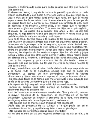 amable, y él demasiado pobre para poder casarse con otra que no fuera
una como ella.
Al descender Wang Lung de la tarima le pareció que ahora su vida
estaba redondeada y que había hecho todo cuanto dijo que haría en su
vida y más de lo que nunca pudo soñar que haría, sin que él mismo
supiera cómo había sucedido todo. Y sólo ahora le parecía que podría
en verdad tener paz y dormir al sol. Tiempo era también de ello, pues
se acercaba a los sesenta y cinco años, y los nietos que le rodeaban
eran ya como jóvenes bambúes. Tres eran los hijos de su primogénito,
el mayor de los cuales iba a cumplir diez años, y dos los del hijo
segundo. Al hijo tercero habría que casarle pronto, y hecho esto ya no
podría inquietarle nada en la vida y tendría paz.
Pero no la tenía. Parecía como si la llegada de los soldados hubiera sido
una invasión de abejas salvajes que dejan los aguijones donde pueden.
La esposa del hijo mayor y la del segundo, que se habían tratado con
cortesía hasta que hubieron de vivir juntas en un mismo departamento,
ahora se odiaban intensamente. Aquel odio había nacido de pequeñas
disputas, las disputas de las mujeres cuyos hijos han de vivir y jugar
juntos y riñen unos con otros como perros y gatos. Cada madre corría
en defensa de su criatura, y abofeteaba a los otros chiquillos, pero sin
tocar a los propios, y para cada una los de ella tenían razón en
cualquier riña que surgiese. Así las dos mujeres se tornaron hostiles la
una para la otra.
Y luego, aquel día en que el primo había alabado a la esposa pueblerina
y se había reído de la ciudadana, ocurrió algo que no podía ser
perdonado. La esposa del hijo primogénito levantó la cabeza
altivamente y dijo en voz alta a su esposo, al pasar junto a su cuñada:
–Es cosa dura tener en la familia una mujer atrevida y mal educada que
se ríe en la cara de un hombre que la llama carne roja.
Y la esposa del hijo segundo respondió rápida y ruidosamente:
–¡Ahora mi cuñada tiene celos porque un hombre la ha llamado
solamente trozo de pescado frío!
Y así las dos empezaron a lanzarse miradas de cólera y de odio, aunque
la mayor, orgullosa de su corrección, se encerraba en un silencio
desdeñoso, cuidando de ignorar la presencia de la otra. Pero cuando
sus hijos querían salir de su departamento, exclamaba:
–¡Os prohíbo que os mezcléis con chiquillos mal educados!
Decía esto en presencia de su cuñada, a la que podía ver en el
departamento vecino, y aquélla les gritaba a sus propios hijos:
–¡No juguéis con serpientes porque seréis mordidos!
Así es que el odio de las dos mujeres aumentaba de día en día, y la
227

 