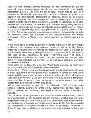 cosa era más amarga porque tampoco los dos hermanos se querían
bien, el mayor siempre temeroso de que su nacimiento y su familia
parecieran bajos a los ojos de su esposa, mejor nacida que él y
educada en la ciudad, y el segundo, de que el deseo de gasto y de
posición del primogénito derrochara la herencia antes de que fuera
dividida. Además, era una vergüenza para el mayor que el segundo
supiera cuánto dinero tenía su padre y cuánto se gastaba, pues todo
pasaba por sus manos, de manera que, aunque Wang Lung recibía y
repartía el dinero de sus tierras, el segundo sabía cuánto era y el mayor
no, y cuando quería algo tenía que pedírselo a su padre como si fuera
un niño. Así es que cuando las esposas se odiaron mutuamente, su odio
se extendió hasta los hombres y los departamentos de ambos
rebosaban cólera, y Wang Lung gemía porque no hallaba paz en su
casa.
Wang Lung tenía además su propia y secreta tribulación con Loto desde
el día en que protegió a su esclava contra el hijo de su tío. Desde
entonces la muchachita se hallaba en desgracia con Loto, y a pesar de
que la servía silenciosa y abnegadamente, y permanecía en pie junto a
ella todo el día, llenándole la pipa y trayendo esto y lo otro, y
levantándose por la noche cuando Loto se quejaba de que no podía
dormir y friccionándole las piernas y el cuerpo para calmarla, aún Loto
no estaba satisfecha.
Tenía celos de la doncella, y cuando Wang Lung entraba, la hacía salir
de su cuarto y a él le acusaba de haberla mirado.
Ahora bien, Wang Lung no había pensado en la muchacha de otra
manera que como en una pobre niña asustada, y sentía por ella como
habría podido sentir por su pobre tonta y nada más. Pero al acusarle
Loto pensó en mirarla, y vio que, en efecto, era muy bonita y tan pálida
como una flor de peral; y algo se agitó en su vieja sangre que había
estado tranquilo en sus últimos diez años.
Así es que mientras se reía de Loto, diciendo: "¡Cómo! ¿Me crees
sensual todavía, cuando no entro en tu cuarto más de tres veces al
año?", miraba, sin embargo, de reojo a la muchacha y se sentía
agitado.
Loto, a pesar de su ignorancia en todas las cosas menos una, conocía
bien las maneras de los hombres con las mujeres, y sabía que los viejos
despiertan a veces a una breve juventud, de manera que estaba furiosa
con la doncella y hablaba de venderla a la casa de té. Pero Loto amaba
su comodidad, y Cuckoo tornábase vieja y perezosa, mientras la
doncella era viva y estaba tan acostumbrada a la persona de Loto que
228

 