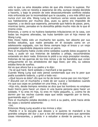 veía lo que su ama deseaba antes de que ella misma lo supiese. Por
esta razón, Loto se resistía a separarse de ella, aunque estaba decidida
a hacerlo, y bajo la presión de este desacostumbrado conflicto estaba
más enfurecida por la incomodidad que le causaba, y era más difícil que
nunca vivir con ella. Wang Lung se mantuvo varias veces ausente de
sus habitaciones por muchos días, pues su genio era imposible de
soportar, y se decía que esperaría, pensando que habría de pasar, pero,
mientras tanto, pensaba en la doncellita pálida mucho más de lo que él
mismo creía.
Entonces, y como si no hubiera bastantes tribulaciones en la casa, con
todas las mujeres alteradas, las hubo también con el hijo menor de
Wang Lung.
Este mozo había sido un muchacho tan quieto, tan absorto por sus
tardíos estudios, que nadie pensaba en él excepto como en un
adolescente espigado, con los libros siempre bajo el brazo y un viejo
preceptor siguiéndole doquiera como un perro.
Pero el muchacho había vivido entre soldados cuando éstos ocuparon la
casa, y pudo oír sus historias de batallas y pillaje, escuchándolas
extasiado sin decir nada. Entonces le pidió a su viejo preceptor novelas,
historias de las guerras de los tres reinos y de los bandidos que vivían
antiguamente en los alrededores del lago Swei; por ello, su cabeza
estaba llena de sueños.
Así es que ahora fue a su padre y le dijo:
–Ya sé qué haré. Seré soldado y marcharé a las guerras.
Cuando Wang Lung oyó esto pensó consternado que era lo peor que
podía sucederle todavía, y gritó a toda voz:
–¿Qué locura es ésta? ¿Es que no he de tener nunca paz con mis hijos?
Y discutió con el muchacho y trató de ser suave y bondadoso cuando
vio que sus cejas se juntaban en una línea, y le dijo:
–Hijo mío, desde tiempos remotos se dice que los hombres no emplean
buen hierro para hacer un clavo ni una buena persona para hacer un
soldado. Y tú eres mi hijo, tú eres mi hijito pequeño, y, ¿cómo he de
dormir por las noches cuando sepa que estás vagando por la tierra,
guerreando aquí y allí?
Pero el muchacho estaba decidido y miró a su padre, echó hacia atrás
las cejas y exclamó solamente:
–Iré.
Entonces Wang Lung acudió a los mimos y dijo:
–Podrás ir a la escuela que desees y si quieres te mandaré a los
grandes colegios del Sur y aun a los del extranjero para que aprendas
cosas interesantes, y podrás ir a estudiar a donde te parezca, si no
229

 