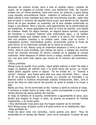 desnudo de cintura arriba, pero a ella el vestido ligero, mojado de
sudor, se le pegaba al cuerpo como una epidermis más. Se movían
ambos con un ritmo perfecto, hora tras hora, en silencio, y para Wang
Lung aquella concordancia hacía indoloro el esfuerzo. Su mente no
daba cabida a más realidad que esta del movimiento acorde: nada más
que al cavar y revolver de aquella tierra suya, que abrían al sol: aquella
tierra de la que sacaban su sustento, de la que estaba construido su
hogar y sus dioses. Rica y oscura, caía ligeramente de la extremidad de
los azadones. A veces apartaban de ella un trozo de ladrillo, una astilla
de madera. Nada. En algún tiempo, en alguna época remota, cuerpos
de hombres y mujeres habrían sido enterrados aquí, y se habían
levantado casas que habían caído y vuelto a la tierra. Así volverían a
ella sus propios cuerpos y su propia casa. Cada cual su turno. Y
trabajaban juntos, moviéndose juntos, arrancando juntos el fruto de
esta tierra, en el silencioso compás de su ritmo al unísono.
Al ponerse el sol, Wang Lung se enderezó despacio y miró a la mujer.
Tenía esta la cara húmeda, con estrías de tierra, y estaba tan morena
como los mismos terrones. El oscuro vestido se le pegaba al cuerpo
sudoroso. Alisó despacio el último surco y luego, simple y súbitamente,
con voz que sonó más opaca que nunca en el silencio del anochecer,
dijo:
–Estoy preñada.
Wang Lung se quedó muy quieto. ¿Qué podía replicar a esto? Se bajo a
coger un pedazo de ladrillo roto y lo echó fuera del surco. La mujer
había dicho aquello como si dijera: "Te he traído te", o: "Vamos a
comer". Parecía que fuese para ella una cosa corriente. Pero... ¡para
él! Él no podía expresar lo que sentía; su corazón se hinchaba y se
detenía como si hubiera encontrado súbitas limitaciones. Bien, ¡era el
turno de ellos en esta tierra! De pronto, le quitó la azada a la mujer y
dijo:
Basta por hoy. Ya ha terminado el día. Vamos a darle la noticia al viejo.
Y echaron a andar hacia la casa: ella, como corresponde a una mujer,
media docena de pasos detrás del marido.
El viejo se hallaba en la puerta, hambriento y aguardando la cena, que,
desde que llegara la mujer a casa, no quería ya preparar él. Estaba
impaciente, y al verlos gritó:
–¡Soy demasiado viejo para que me hagan esperar así la comida!
Pero Wang Lung, al pasar junto a él para entrar en la habitación, dijo:
–Esta preñada ya.
Trató de decir esto con sencillez, como podría uno decir: "Hoy he
sembrado en el campo del Oeste", pero no lo consiguió. A pesar de que
23

 