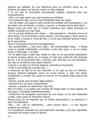 quieres ser soldado. Es una deshonra para un hombre como yo, un
hombre de plata y de tierras, tener un hijo soldado.
Y al ver que el muchacho permanecía callado, exclamó otra vez
mimosamente:
–Dile a tu viejo padre por qué quieres ser soldado.
Y el muchacho dijo, con los ojos brillándole bajo las cejas:
–¡Ha de haber una guerra como jamás ha existido otra semejante, y ha
de haber una revolución, y lucha, y guerra, y nuestra tierra será libre!
Wang Lung oyó esto con el mayor asombro que hasta entonces le
habían causado sus tres hijos.
–Yo no sé qué historias son éstas... –dijo pensativo–. Nuestra tierra es
libre ahora. Yo la arriendo a quien deseo y me trae plata y buen grano y
tú te vistes y comes y vives de ella, y no sé qué libertad quieres mayor
de la que tienes.
Pero el muchacho murmuró amargamente:
–No comprendéis..., sois muy viejo... No comprendéis nada... Y Wang
Lung se quedó meditando y mirando a este hijo suyo, y vio su rostro
joven y torturado, y se dijo:
"Le he dado todo a este hijo, hasta la vida. Le he permitido abandonar
la tierra, aunque ahora ya no tengo un hijo que cuide de ella después
de mí, y le he permitido leer y escribir, por más que no era necesario,
con dos en la familia que saben hacerlo."
Y pensó y se dijo a sí mismo todavía, mirando al muchacho:
"Todo lo ha tenido de mí este hijo..."
Y entonces se fijó en él con atención y vio que ya era un hombre,
aunque todavía espigado como un junco tierno, y dijo con duda,
musitando y a media voz, pues no veía en el muchacho signo alguno de
lujuria:
–Bueno, puede que necesite algo todavía.
Y exclamó en voz alta y lentamente:
–Bueno, y pronto te casaremos, hijo mío.
Pero él lanzó a su padre una mirada de fuego bajo la línea espesa de
las cejas, y contestó desdeñosamente:
–¡Entonces me escaparé, pues para mi una mujer no es una respuesta
a todo, como para mi hermano mayor!
Wang Lung vio en seguida que se había equivocado y se apresuró a
decir excusándose:
–No..., no... No te casaremos..., pero quiero decir... si hay alguna
esclava que desees...
Y el muchacho contestó con una expresión elevada y con gran dignidad,
cruzando los brazos sobre el pecho:
230

 