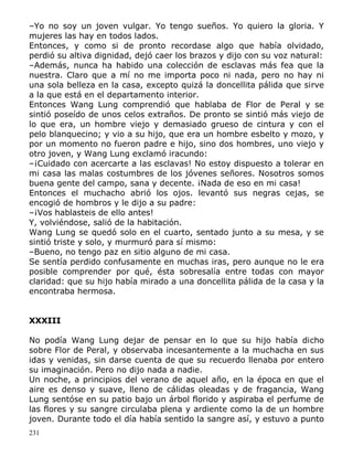 –Yo no soy un joven vulgar. Yo tengo sueños. Yo quiero la gloria. Y
mujeres las hay en todos lados.
Entonces, y como si de pronto recordase algo que había olvidado,
perdió su altiva dignidad, dejó caer los brazos y dijo con su voz natural:
–Además, nunca ha habido una colección de esclavas más fea que la
nuestra. Claro que a mí no me importa poco ni nada, pero no hay ni
una sola belleza en la casa, excepto quizá la doncellita pálida que sirve
a la que está en el departamento interior.
Entonces Wang Lung comprendió que hablaba de Flor de Peral y se
sintió poseído de unos celos extraños. De pronto se sintió más viejo de
lo que era, un hombre viejo y demasiado grueso de cintura y con el
pelo blanquecino; y vio a su hijo, que era un hombre esbelto y mozo, y
por un momento no fueron padre e hijo, sino dos hombres, uno viejo y
otro joven, y Wang Lung exclamó iracundo:
–¡Cuidado con acercarte a las esclavas! No estoy dispuesto a tolerar en
mi casa las malas costumbres de los jóvenes señores. Nosotros somos
buena gente del campo, sana y decente. ¡Nada de eso en mi casa!
Entonces el muchacho abrió los ojos. levantó sus negras cejas, se
encogió de hombros y le dijo a su padre:
–¡Vos hablasteis de ello antes!
Y, volviéndose, salió de la habitación.
Wang Lung se quedó solo en el cuarto, sentado junto a su mesa, y se
sintió triste y solo, y murmuró para sí mismo:
–Bueno, no tengo paz en sitio alguno de mi casa.
Se sentía perdido confusamente en muchas iras, pero aunque no le era
posible comprender por qué, ésta sobresalía entre todas con mayor
claridad: que su hijo había mirado a una doncellita pálida de la casa y la
encontraba hermosa.
XXXIII
No podía Wang Lung dejar de pensar en lo que su hijo había dicho
sobre Flor de Peral, y observaba incesantemente a la muchacha en sus
idas y venidas, sin darse cuenta de que su recuerdo llenaba por entero
su imaginación. Pero no dijo nada a nadie.
Un noche, a principios del verano de aquel año, en la época en que el
aire es denso y suave, lleno de cálidas oleadas y de fragancia, Wang
Lung sentóse en su patio bajo un árbol florido y aspiraba el perfume de
las flores y su sangre circulaba plena y ardiente como la de un hombre
joven. Durante todo el día había sentido la sangre así, y estuvo a punto
231

 