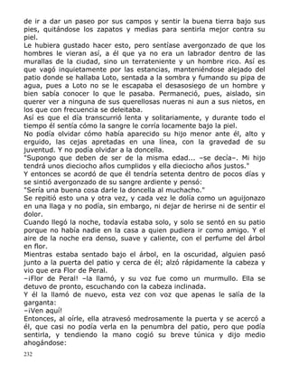 de ir a dar un paseo por sus campos y sentir la buena tierra bajo sus
pies, quitándose los zapatos y medias para sentirla mejor contra su
piel.
Le hubiera gustado hacer esto, pero sentíase avergonzado de que los
hombres le vieran así, a él que ya no era un labrador dentro de las
murallas de la ciudad, sino un terrateniente y un hombre rico. Así es
que vagó inquietamente por las estancias, manteniéndose alejado del
patio donde se hallaba Loto, sentada a la sombra y fumando su pipa de
agua, pues a Loto no se le escapaba el desasosiego de un hombre y
bien sabía conocer lo que le pasaba. Permaneció, pues, aislado, sin
querer ver a ninguna de sus querellosas nueras ni aun a sus nietos, en
los que con frecuencia se deleitaba.
Así es que el día transcurrió lenta y solitariamente, y durante todo el
tiempo él sentía cómo la sangre le corría locamente bajo la piel.
No podía olvidar cómo había aparecido su hijo menor ante él, alto y
erguido, las cejas apretadas en una línea, con la gravedad de su
juventud. Y no podía olvidar a la doncella.
"Supongo que deben de ser de la misma edad... –se decía–. Mi hijo
tendrá unos dieciocho años cumplidos y ella dieciocho años justos."
Y entonces se acordó de que él tendría setenta dentro de pocos días y
se sintió avergonzado de su sangre ardiente y pensó:
"Sería una buena cosa darle la doncella al muchacho."
Se repitió esto una y otra vez, y cada vez le dolía como un aguijonazo
en una llaga y no podía, sin embargo, ni dejar de herirse ni de sentir el
dolor.
Cuando llegó la noche, todavía estaba solo, y solo se sentó en su patio
porque no había nadie en la casa a quien pudiera ir como amigo. Y el
aire de la noche era denso, suave y caliente, con el perfume del árbol
en flor.
Mientras estaba sentado bajo el árbol, en la oscuridad, alguien pasó
junto a la puerta del patio y cerca de él; alzó rápidamente la cabeza y
vio que era Flor de Peral.
–¡Flor de Peral! –la llamó, y su voz fue como un murmullo. Ella se
detuvo de pronto, escuchando con la cabeza inclinada.
Y él la llamó de nuevo, esta vez con voz que apenas le salía de la
garganta:
–¡Ven aquí!
Entonces, al oírle, ella atravesó medrosamente la puerta y se acercó a
él, que casi no podía verla en la penumbra del patio, pero que podía
sentirla, y tendiendo la mano cogió su breve túnica y dijo medio
ahogándose:
232

 