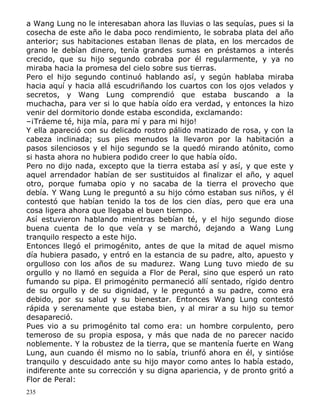 a Wang Lung no le interesaban ahora las lluvias o las sequías, pues si la
cosecha de este año le daba poco rendimiento, le sobraba plata del año
anterior; sus habitaciones estaban llenas de plata, en los mercados de
grano le debían dinero, tenía grandes sumas en préstamos a interés
crecido, que su hijo segundo cobraba por él regularmente, y ya no
miraba hacia la promesa del cielo sobre sus tierras.
Pero el hijo segundo continuó hablando así, y según hablaba miraba
hacia aquí y hacia allá escudriñando los cuartos con los ojos velados y
secretos, y Wang Lung comprendió que estaba buscando a la
muchacha, para ver si lo que había oído era verdad, y entonces la hizo
venir del dormitorio donde estaba escondida, exclamando:
–¡Tráeme té, hija mía, para mí y para mi hijo!
Y ella apareció con su delicado rostro pálido matizado de rosa, y con la
cabeza inclinada; sus pies menudos la llevaron por la habitación a
pasos silenciosos y el hijo segundo se la quedó mirando atónito, como
si hasta ahora no hubiera podido creer lo que había oído.
Pero no dijo nada, excepto que la tierra estaba así y así, y que este y
aquel arrendador habían de ser sustituidos al finalizar el año, y aquel
otro, porque fumaba opio y no sacaba de la tierra el provecho que
debía. Y Wang Lung le preguntó a su hijo cómo estaban sus niños, y él
contestó que habían tenido la tos de los cien días, pero que era una
cosa ligera ahora que llegaba el buen tiempo.
Así estuvieron hablando mientras bebían té, y el hijo segundo diose
buena cuenta de lo que veía y se marchó, dejando a Wang Lung
tranquilo respecto a este hijo.
Entonces llegó el primogénito, antes de que la mitad de aquel mismo
día hubiera pasado, y entró en la estancia de su padre, alto, apuesto y
orgulloso con los años de su madurez. Wang Lung tuvo miedo de su
orgullo y no llamó en seguida a Flor de Peral, sino que esperó un rato
fumando su pipa. El primogénito permaneció allí sentado, rígido dentro
de su orgullo y de su dignidad, y le preguntó a su padre, como era
debido, por su salud y su bienestar. Entonces Wang Lung contestó
rápida y serenamente que estaba bien, y al mirar a su hijo su temor
desapareció.
Pues vio a su primogénito tal como era: un hombre corpulento, pero
temeroso de su propia esposa, y más que nada de no parecer nacido
noblemente. Y la robustez de la tierra, que se mantenía fuerte en Wang
Lung, aun cuando él mismo no lo sabía, triunfó ahora en él, y sintióse
tranquilo y descuidado ante su hijo mayor como antes lo había estado,
indiferente ante su corrección y su digna apariencia, y de pronto gritó a
Flor de Peral:
235

 