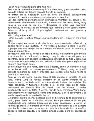 –¡Ven hija, y sirve té para otro hijo mío!
Esta vez la muchacha entró muy fría y silenciosa, y su pequeño rostro
ovalado estaba tan blanco como la flor de su nombre.
Al entrar en la habitación bajó los ojos, se movió calladamente
haciendo lo que le mandaban y volvió a salir en seguida.
Los dos hombres permanecieron silenciosos mientras les servía el té,
pero cuando abandonó la habitación, y levantaron las tazas, Wang Lung
miró a los ojos de su hijo y descubrió en ellos una expresión
admirativa, la mirada de un hombre que admira a otro secretamente.
Bebieron el té y al fin el primogénito exclamó con voz gruesa y
desigual:
–No creí que fuera así.
–¿Por qué no? –explicó Wang Lung tranquilamente–. Estoy en mi propia
casa.
El hijo suspiró entonces, y al cabo de un tiempo contestó: –Sois rico y
podéis hacer lo que gustéis. –Y, volviendo a suspirar, añadió–: Bueno,
supongo que una mujer no es siempre suficiente para un hombre, y
llega un momento...
Se detuvo, pero en su mirada brillaba el matiz del hombre que envidia
a otro contra su voluntad, y Wang Lung lo vio y se rió para sus
adentros, pues bien conocía la naturaleza sensual de su hijo y sabía que
la correcta esposa ciudadana no podía dominarle siempre y algún día el
hombre aparecería en él.
El hijo mayor no dijo nada, pero salió absorto, como un hombre al que
se le ha ocurrido un nuevo pensamiento. Y Wang Lung se quedó
sentado fumando su pipa y orgulloso que siendo viejo había hecho lo
que era su voluntad.
Pero ya era de noche cuando llegó el hijo menor, y también él vino
solo. Wang Lung se hallaba sentado en el cuarto central de su
departamento; sentado ante la mesa donde lucían, encendidas, las
rojas candelas, y fumando: Frente a él, al otro lado de la mesa,
sentábase en silencio Flor de Peral, con las manos cruzadas
quietamente sobre su falda. A veces, Flor de Peral miraba a Wang Lung,
plenamente y sin coquetería, como una criatura, y él la observaba y se
sentía orgulloso de lo que había hecho.
De pronto, su hijo menor apareció ante él, brotando de la oscuridad del
patio, pues nadie le había visto entrar. Pero permaneció allí en pie,
produciendo una extraña impresión de estar agazapado; y como un
relámpago cruzó la memoria de Wang Lung el recuerdo de una pantera
que había visto traer cierta vez a unos hombres de las montañas,
donde la habían cazado, y la bestia estaba atada, pero se agazapaba
236

 