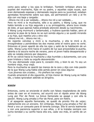 como para saltar y los ojos le brillaban. También brillaban ahora las
pupilas del muchacho, fijas en su padre, y aquellas cejas suyas, que
eran demasiado espesas y demasiado negras para su juventud, estaban
apretadas ferozmente sobre sus ojos, así permaneció un rato y al fin
dijo con voz baja y cargada:
–Ahora me iré a ser soldado... Ahora me iré a ser soldado...
Pero no miró a la muchacha, sólo a su padre, y Wang Lung, que no
había temido a su hijo segundo y a su primogénito, ahora tuvo miedo
de éste, al que apenas había prestado atención desde su nacimiento.
Y Wang Lung murmuró y tartamudeó, y hubiera querido hablar, pero al
sacarse la pipa de la boca no se oyó sonido alguno y se quedó mirando
a su hijo, que repetía una y otra vez:
–Ahora me iré... Ahora me iré...
De repente volvióse y miró a la muchacha, y ella le miró a él,
encogiéndose y poniéndose las dos manos ante el rostro para no verle.
Entonces el joven apartó de ella los ojos y salió de la habitación de un
salto. Wang Lung miró hacia el cuadro de luz que proyectaba la puerta,
abierta a la oscura noche de verano, pero el joven había desaparecido y
sólo se notaba silencio por doquiera.
Al fin se volvió hacia la muchacha y dijo humilde y dulcemente, con una
gran tristeza y todo su orgullo desvanecido:
–Yo soy demasiado viejo para tí, corazón mío, y bien lo sé. Yo soy un
hombre viejo, muy viejo.
Pero la muchacha se apartó las manos de la cara y dijo con más pasión
de la que Wang Lung había oído jamás poner en cosa alguna:
–Los jóvenes son crueles... ¡Yo prefiero los viejos!
Cuando amaneció el día siguiente, el hijo menor de Wang Lung se había
ido, y todos ignoraban adónde se dirigiera.
XXXIV
Entonces, como se enciende el otoño con falsos resplandores de estío
antes de caer en el invierno, así ocurrió con el rápido amor de Wang
Lung por Flor de Peral. La breve llamarada se apagó y con ella la
pasión. Wang Lung amaba a Flor de Peral, pero sin fiebre.
Y al apagarse aquella llamarada, se quedó de pronto frío de vejez;
súbitamente era un anciano. Sin embargo, Wang Lung amaba a Flor de
Peral y era un consuelo para él tenerla consigo. Ella le servía lealmente
y con una paciencia superior a sus años, y él la trataba siempre con
suma bondad y su cariño hacia ella era, cada vez más, el cariño de un
237

 