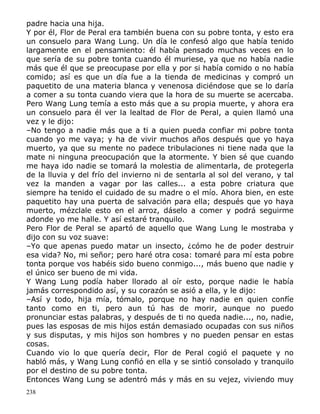 padre hacia una hija.
Y por él, Flor de Peral era también buena con su pobre tonta, y esto era
un consuelo para Wang Lung. Un día le confesó algo que había tenido
largamente en el pensamiento: él había pensado muchas veces en lo
que sería de su pobre tonta cuando él muriese, ya que no había nadie
más que él que se preocupase por ella y por si había comido o no había
comido; así es que un día fue a la tienda de medicinas y compró un
paquetito de una materia blanca y venenosa diciéndose que se lo daría
a comer a su tonta cuando viera que la hora de su muerte se acercaba.
Pero Wang Lung temía a esto más que a su propia muerte, y ahora era
un consuelo para él ver la lealtad de Flor de Peral, a quien llamó una
vez y le dijo:
–No tengo a nadie más que a ti a quien pueda confiar mi pobre tonta
cuando yo me vaya; y ha de vivir muchos años después que yo haya
muerto, ya que su mente no padece tribulaciones ni tiene nada que la
mate ni ninguna preocupación que la atormente. Y bien sé que cuando
me haya ido nadie se tomará la molestia de alimentarla, de protegerla
de la lluvia y del frío del invierno ni de sentarla al sol del verano, y tal
vez la manden a vagar por las calles... a esta pobre criatura que
siempre ha tenido el cuidado de su madre o el mío. Ahora bien, en este
paquetito hay una puerta de salvación para ella; después que yo haya
muerto, mézclale esto en el arroz, dáselo a comer y podrá seguirme
adonde yo me halle. Y así estaré tranquilo.
Pero Flor de Peral se apartó de aquello que Wang Lung le mostraba y
dijo con su voz suave:
–Yo que apenas puedo matar un insecto, ¿cómo he de poder destruir
esa vida? No, mi señor; pero haré otra cosa: tomaré para mí esta pobre
tonta porque vos habéis sido bueno conmigo..., más bueno que nadie y
el único ser bueno de mi vida.
Y Wang Lung podía haber llorado al oír esto, porque nadie le había
jamás correspondido así, y su corazón se asió a ella, y le dijo:
–Así y todo, hija mía, tómalo, porque no hay nadie en quien confíe
tanto como en ti, pero aun tú has de morir, aunque no puedo
pronunciar estas palabras, y después de ti no queda nadie..., no, nadie,
pues las esposas de mis hijos están demasiado ocupadas con sus niños
y sus disputas, y mis hijos son hombres y no pueden pensar en estas
cosas.
Cuando vio lo que quería decir, Flor de Peral cogió el paquete y no
habló más, y Wang Lung confió en ella y se sintió consolado y tranquilo
por el destino de su pobre tonta.
Entonces Wang Lung se adentró más y más en su vejez, viviendo muy
238

 