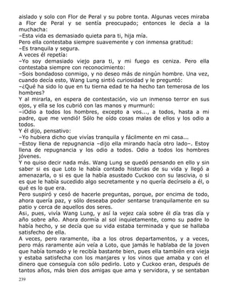 aislado y solo con Flor de Peral y su pobre tonta. Algunas veces miraba
a Flor de Peral y se sentía preocupado; entonces le decía a la
muchacha:
–Esta vida es demasiado quieta para ti, hija mía.
Pero ella contestaba siempre suavemente y con inmensa gratitud:
–Es tranquila y segura.
A veces él repetía:
–Yo soy demasiado viejo para ti, y mi fuego es ceniza. Pero ella
contestaba siempre con reconocimiento:
–Sois bondadoso conmigo, y no deseo más de ningún hombre. Una vez,
cuando decía esto, Wang Lung sintió curiosidad y le preguntó:
–¿Qué ha sido lo que en tu tierna edad te ha hecho tan temerosa de los
hombres?
Y al mirarla, en espera de contestación, vio un inmenso terror en sus
ojos, y ella se los cubrió con las manos y murmuró:
–¡Odio a todos los hombres, excepto a vos..., a todos, hasta a mi
padre, que me vendió! Sólo he oído cosas malas de ellos y los odio a
todos.
Y él dijo, pensativo:
–Yo hubiera dicho que vivías tranquila y fácilmente en mi casa...
–Estoy llena de repugnancia –dijo ella mirando hacía otro lado–. Estoy
llena de repugnancia y los odio a todos. Odio a todos los hombres
jóvenes.
Y no quiso decir nada más. Wang Lung se quedó pensando en ello y sin
saber si es que Loto le había contado historias de su vida y llegó a
amenazarla, o si es que la había asustado Cuckoo con su lascivia, o si
es que le había sucedido algo secretamente y no quería decírselo a él, o
qué es lo que era.
Pero suspiró y cesó de hacerle preguntas, porque, por encima de todo,
ahora quería paz, y sólo deseaba poder sentarse tranquilamente en su
patio y cerca de aquellos dos seres.
As¡, pues, vivía Wang Lung, y así la vejez caía sobre él día tras día y
año sobre año. Ahora dormía al sol inquietamente, como su padre lo
había hecho, y se decía que su vida estaba terminada y que se hallaba
satisfecho de ella.
A veces, pero raramente, iba a los otros departamentos, y a veces,
pero más raramente aún veía a Loto, que jamás le hablaba de la joven
que había tomado y le recibía bastante bien, pues ella también era vieja
y estaba satisfecha con los manjares y los vinos que amaba y con el
dinero que conseguía con sólo pedirlo. Loto y Cuckoo eran, después de
tantos años, más bien dos amigas que ama y servidora, y se sentaban
239

 