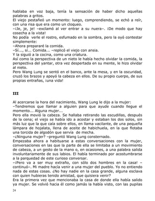 hablaba en voz baja, tenía la sensación de haber dicho aquellas
palabras a gritos.
El viejo pestañeó un momento: luego, comprendiendo, se echó a reír,
con una risa que era como un cloqueo.
–¡Je, je, je! –exclamó al ver entrar a su nuera–. ¡De modo que hay
cosecha a la vista!
No podía verle el rostro, esfumado en la sombra, pero la oyó contestar
simplemente:
–Ahora prepararé la comida.
–Sí..., sí... Comida... –replicó el viejo con ansia.
Y la siguió a la cocina, como una criatura.
Así como la perspectiva de un nieto le había hecho olvidar la comida, la
perspectiva del yantar, otra vez despertada en su mente, le hizo olvidar
al nieto.
Pero Wang Lung se sentó en el banco, ante la mesa, y en la oscuridad,
cruzó los brazos y apoyó la cabeza en ellos. De su propio cuerpo, de sus
propias entrañas, ¡una vida!
III
Al acercarse la hora del nacimiento, Wang Lung le dijo a la mujer:
–Tendremos que llamar a alguien para que ayude cuando llegue el
momento... Alguna mujer...
Pero ella movió la cabeza. Se hallaba retirando las escudillas, después
de la cena; el viejo se había ido a acostar y estaban los dos solos, sin
más luz que la que caía sobre ellos, en llama vacilante, de una pequeña
lámpara de hojalata, llena de aceite de habichuela, en la que flotaba
una torcida de algodón que servía de mecha.
–¿Ninguna mujer? –preguntó Wang Lung consternado.
Empezaba ahora a habituarse a estas conversaciones con la mujer,
conversaciones en las que la parte de ella se limitaba a un movimiento
de cabeza, a un gesto de la mano o, en ocasiones, a una palabra salida
involuntariamente de sus labios. El había terminado por acostumbrarse
a la parquedad de este curioso conversar.
–¡Pero va a ser muy extraño, con sólo dos hombres en la casa! –
continuó–. Mi madre hacía venir a una mujer del pueblo. Yo no entiendo
nada de estas cosas. ¿No hay nadie en la casa grande, alguna esclava
con quien hubieras tenido amistad, que quisiera venir?
Era la primera vez que mencionaba la casa de donde ella había salido
ya mujer. Se volvió hacia él como jamás la había visto, con las pupilas
24

 