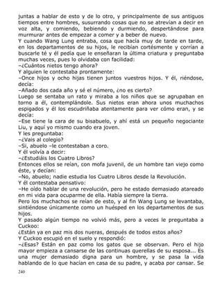 juntas a hablar de esto y de lo otro, y principalmente de sus antiguos
tiempos entre hombres, susurrando cosas que no se atrevían a decir en
voz alta, y comiendo, bebiendo y durmiendo, despertándose para
murmurar antes de empezar a comer y a beber de nuevo.
Y cuando Wang Lung entraba, cosa que hacía muy de tarde en tarde,
en los departamentos de su hijos, le recibían cortésmente y corrían a
buscarle té y él pedía que le enseñaran la última criatura y preguntaba
muchas veces, pues lo olvidaba con facilidad:
–¿Cuántos nietos tengo ahora?
Y alguien le contestaba prontamente:
–Once hijos y ocho hijas tienen juntos vuestros hijos. Y él, riéndose,
decía:
–Añado dos cada año y sé el número, ¿no es cierto?
Luego se sentaba un rato y miraba a los niños que se agrupaban en
torno a él, contemplándole. Sus nietos eran ahora unos muchachos
espigados y él los escudriñaba atentamente para ver cómo eran, y se
decía:
–Ese tiene la cara de su bisabuelo, y ahí está un pequeño negociante
Liu, y aquí yo mismo cuando era joven.
Y les preguntaba:
–¿Vais al colegio?
–Si, abuelo –le contestaban a coro.
Y él volvía a decir:
–¿Estudiáis los Cuatro Libros?
Entonces ellos se reían, con mofa juvenil, de un hombre tan viejo como
éste, y decían:
–No, abuelo; nadie estudia los Cuatro Libros desde la Revolución.
Y él contestaba pensativo:
–He oído hablar de una revolución, pero he estado demasiado atareado
en mi vida para ocuparme de ella. Había siempre la tierra.
Pero los muchachos se reían de esto, y al fin Wang Lung se levantaba,
sintiéndose únicamente como un huésped en los departamentos de sus
hijos.
Y pasado algún tiempo no volvió más, pero a veces le preguntaba a
Cuckoo:
¿Están ya en paz mis dos nueras, después de todos estos años?
Y Cuckoo escupió en el suelo y respondió:
–¿Esas? Están en paz como los gatos que se observan. Pero el hijo
mayor empieza a cansarse de las continuas querellas de su esposa... Es
una mujer demasiado digna para un hombre, y se pasa la vida
hablando de lo que hacían en casa de su padre, y acaba por cansar. Se
240

 