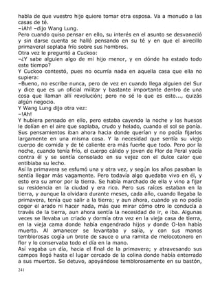 habla de que vuestro hijo quiere tomar otra esposa. Va a menudo a las
casas de té.
–¡Ah! –dijo Wang Lung.
Pero cuando quiso pensar en ello, su interés en el asunto se desvaneció
y sin darse cuenta se halló pensando en su té y en que el airecillo
primaveral soplaba frío sobre sus hombros.
Otra vez le preguntó a Cuckoo:
–¿Y sabe alguien algo de mi hijo menor, y en dónde ha estado todo
este tiempo?
Y Cuckoo contestó, pues no ocurría nada en aquella casa que ella no
supiera:
–Bueno, no escribe nunca, pero de vez en cuando llega alguien del Sur
y dice que es un oficial militar y bastante importante dentro de una
cosa que llaman allí revolución; pero no sé lo que es esto..., quizás
algún negocio.
Y Wang Lung dijo otra vez:
–!Ah!
Y hubiera pensado en ello, pero estaba cayendo la noche y los huesos
le dolían en el aire que soplaba, crudo y helado, cuando el sol se ponía.
Sus pensamientos iban ahora hacia donde querían y no podía fijarlos
largamente en una misma cosa. Y la necesidad que sentía su viejo
cuerpo de comida y de té caliente era más fuerte que todo. Pero por la
noche, cuando tenía frío, el cuerpo cálido y joven de Flor de Peral yacía
contra él y se sentía consolado en su vejez con el dulce calor que
entibiaba su lecho.
Así la primavera se esfumó una y otra vez, y según los años pasaban la
sentía llegar más vagamente. Pero todavía algo quedaba vivo en él, y
esto era su amor por la tierra. Se había marchado de ella y vino a fijar
su residencia en la ciudad y era rico. Pero sus raíces estaban en la
tierra, y aunque la olvidara durante meses, cada año, cuando llegaba la
primavera, tenía que salir a la tierra; y aun ahora, cuando ya no podía
coger el arado ni hacer nada, más que mirar cómo otro lo conducía a
través de la tierra, aun ahora sentía la necesidad de ir, e iba. Algunas
veces se llevaba un criado y dormía otra vez en la vieja casa de tierra,
en la vieja cama donde había engendrado hijos y donde O-lan había
muerto. Al amanecer se levantaba y salía, y con sus manos
temblorosas cogía un brote de sauce o una ramita de melocotonero en
flor y lo conservaba todo el día en la mano.
Así vagaba un día, hacia el final de la primavera; y atravesando sus
campos llegó hasta el lugar cercado de la colina donde había enterrado
a sus muertos. Se detuvo, apoyándose temblorosamente en su bastón,
241

 
