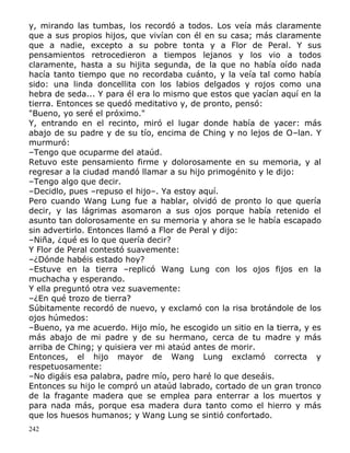 y, mirando las tumbas, los recordó a todos. Los veía más claramente
que a sus propios hijos, que vivían con él en su casa; más claramente
que a nadie, excepto a su pobre tonta y a Flor de Peral. Y sus
pensamientos retrocedieron a tiempos lejanos y los vio a todos
claramente, hasta a su hijita segunda, de la que no había oído nada
hacía tanto tiempo que no recordaba cuánto, y la veía tal como había
sido: una linda doncellita con los labios delgados y rojos como una
hebra de seda... Y para él era lo mismo que estos que yacían aquí en la
tierra. Entonces se quedó meditativo y, de pronto, pensó:
"Bueno, yo seré el próximo."
Y, entrando en el recinto, miró el lugar donde había de yacer: más
abajo de su padre y de su tío, encima de Ching y no lejos de O–lan. Y
murmuró:
–Tengo que ocuparme del ataúd.
Retuvo este pensamiento firme y dolorosamente en su memoria, y al
regresar a la ciudad mandó llamar a su hijo primogénito y le dijo:
–Tengo algo que decir.
–Decidlo, pues –repuso el hijo–. Ya estoy aquí.
Pero cuando Wang Lung fue a hablar, olvidó de pronto lo que quería
decir, y las lágrimas asomaron a sus ojos porque había retenido el
asunto tan dolorosamente en su memoria y ahora se le había escapado
sin advertirlo. Entonces llamó a Flor de Peral y dijo:
–Niña, ¿qué es lo que quería decir?
Y Flor de Peral contestó suavemente:
–¿Dónde habéis estado hoy?
–Estuve en la tierra –replicó Wang Lung con los ojos fijos en la
muchacha y esperando.
Y ella preguntó otra vez suavemente:
–¿En qué trozo de tierra?
Súbitamente recordó de nuevo, y exclamó con la risa brotándole de los
ojos húmedos:
–Bueno, ya me acuerdo. Hijo mío, he escogido un sitio en la tierra, y es
más abajo de mi padre y de su hermano, cerca de tu madre y más
arriba de Ching; y quisiera ver mi ataúd antes de morir.
Entonces, el hijo mayor de Wang Lung exclamó correcta y
respetuosamente:
–No digáis esa palabra, padre mío, pero haré lo que deseáis.
Entonces su hijo le compró un ataúd labrado, cortado de un gran tronco
de la fragante madera que se emplea para enterrar a los muertos y
para nada más, porque esa madera dura tanto como el hierro y más
que los huesos humanos; y Wang Lung se sintió confortado.
242

 