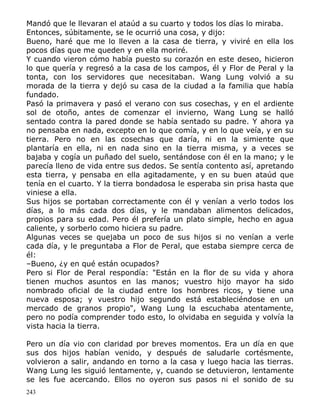 Mandó que le llevaran el ataúd a su cuarto y todos los días lo miraba.
Entonces, súbitamente, se le ocurrió una cosa, y dijo:
Bueno, haré que me lo lleven a la casa de tierra, y viviré en ella los
pocos días que me queden y en ella moriré.
Y cuando vieron cómo había puesto su corazón en este deseo, hicieron
lo que quería y regresó a la casa de los campos, él y Flor de Peral y la
tonta, con los servidores que necesitaban. Wang Lung volvió a su
morada de la tierra y dejó su casa de la ciudad a la familia que había
fundado.
Pasó la primavera y pasó el verano con sus cosechas, y en el ardiente
sol de otoño, antes de comenzar el invierno, Wang Lung se halló
sentado contra la pared donde se había sentado su padre. Y ahora ya
no pensaba en nada, excepto en lo que comía, y en lo que veía, y en su
tierra. Pero no en las cosechas que daría, ni en la simiente que
plantaría en ella, ni en nada sino en la tierra misma, y a veces se
bajaba y cogía un puñado del suelo, sentándose con él en la mano; y le
parecía lleno de vida entre sus dedos. Se sentía contento así, apretando
esta tierra, y pensaba en ella agitadamente, y en su buen ataúd que
tenía en el cuarto. Y la tierra bondadosa le esperaba sin prisa hasta que
viniese a ella.
Sus hijos se portaban correctamente con él y venían a verlo todos los
días, a lo más cada dos días, y le mandaban alimentos delicados,
propios para su edad. Pero él prefería un plato simple, hecho en agua
caliente, y sorberlo como hiciera su padre.
Algunas veces se quejaba un poco de sus hijos si no venían a verle
cada día, y le preguntaba a Flor de Peral, que estaba siempre cerca de
él:
–Bueno, ¿y en qué están ocupados?
Pero si Flor de Peral respondía: "Están en la flor de su vida y ahora
tienen muchos asuntos en las manos; vuestro hijo mayor ha sido
nombrado oficial de la ciudad entre los hombres ricos, y tiene una
nueva esposa; y vuestro hijo segundo está estableciéndose en un
mercado de granos propio", Wang Lung la escuchaba atentamente,
pero no podía comprender todo esto, lo olvidaba en seguida y volvía la
vista hacia la tierra.
Pero un día vio con claridad por breves momentos. Era un día en que
sus dos hijos habían venido, y después de saludarle cortésmente,
volvieron a salir, andando en torno a la casa y luego hacia las tierras.
Wang Lung les siguió lentamente, y, cuando se detuvieron, lentamente
se les fue acercando. Ellos no oyeron sus pasos ni el sonido de su
243

 