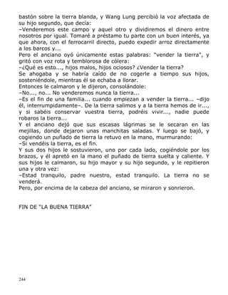 bastón sobre la tierra blanda, y Wang Lung percibió la voz afectada de
su hijo segundo, que decía:
–Venderemos este campo y aquel otro y dividiremos el dinero entre
nosotros por igual. Tomaré a préstamo tu parte con un buen interés, ya
que ahora, con el ferrocarril directo, puedo expedir arroz directamente
a los barcos y...
Pero el anciano oyó únicamente estas palabras: "vender la tierra", y
gritó con voz rota y temblorosa de cólera:
–¿Qué es esto..., hijos malos, hijos ociosos? ¿Vender la tierra?
Se ahogaba y se habría caído de no cogerle a tiempo sus hijos,
sosteniéndole, mientras él se echaba a llorar.
Entonces le calmaron y le dijeron, consolándole:
–No..., no... No venderemos nunca la tierra...
–Es el fin de una familia... cuando empiezan a vender la tierra... –dijo
él, interrumpidamente–. De la tierra salimos y a la tierra hemos de ir...,
y si sabéis conservar vuestra tierra, podréis vivir..., nadie puede
robaros la tierra...
Y el anciano dejó que sus escasas lágrimas se le secaran en las
mejillas, donde dejaron unas manchitas saladas. Y luego se bajó, y
cogiendo un puñado de tierra la retuvo en la mano, murmurando:
–Si vendéis la tierra, es el fin.
Y sus dos hijos le sostuvieron, uno por cada lado, cogiéndole por los
brazos, y él apretó en la mano el puñado de tierra suelta y caliente. Y
sus hijos le calmaron, su hijo mayor y su hijo segundo, y le repitieron
una y otra vez:
–Estad tranquilo, padre nuestro, estad tranquilo. La tierra no se
venderá.
Pero, por encima de la cabeza del anciano, se miraron y sonrieron.
FIN DE “LA BUENA TIERRA”

244

 