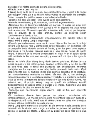 dilatadas y el rostro animado de una cólera sorda.
–¡Nadie de esa casa! –gritó.
A Wang Lung se le cayó la pipa, que estaba llenando, y miró a la mujer
con estupor. Pero ya a su rostro había vuelto la expresión de siempre.
O–lan recogía los palillos como si no hubiera hablado.
–¡Bueno, he aquí un caso! –dijo Wang Lung con asombro.
Pero ella no contestó, y él, entonces, continuó argumentando:
–Nosotros dos no tenemos habilidad en partos. Mi padre no está bien
que entre en tu habitación, y en cuanto a mi, ni siquiera he visto nunca
parir a una vaca. Mis manos podrían estropear a la criatura por torpeza.
Pero si alguien de la casa grande, donde las esclavas están
continuamente dando a luz...
O–lan, que había amontonado ordenadamente los palillos sobre la
mesa, miró a Wang Lung y luego dijo:
–Cuando yo vuelva a esa casa, será con mi hijo en los brazos. Y mi hijo
llevará una túnica roja y pantalones rojos floreados, un sombrero con
un pequeño Buda dorado cosido al frente, y en los pies unos zapatos
atigrados. Y yo llevaré zapatos nuevos y una túnica nueva de satén
negro. Y entraré en la cocina donde pasé mi vida, y en el salón donde
está sentada la Anciana con su opio, y mostraré mi hijo a los ojos de
todos.
Jamás le había oído Wang Lung decir tantas palabras. Fluían de sus
labios seguras y sin interrupción, aunque lentamente, y se dio cuenta
de que todo esto lo tenía ella planeado con anticipación. Mientras
trabajaba en los campos, a su lado, había planeado todo esto. ¡Qué
sorprendente era! Él hubiera dicho que apenas pensaba en la criatura,
tan tranquilamente realizaba su labor, día tras día. Y, sin embargo,
había imaginado ya a la criatura nacida y vestida, y a sí misma se había
visto ya como la madre de aquella criatura y con una túnica nueva. Por
primera vez, el propio Wang Lung se quedó sin palabras. Apretó
diligentemente el tabaco entre el pulgar y el índice, haciendo una bola
y, recogiendo la pipa del suelo, la llenó.
–Supongo que necesitarás algún dinero –dijo al fin, con aparente
aspereza.
–Si quisieras darme tres piezas de plata... –contestó ella
temerosamente–. Es mucho dinero, pero he contado todo con cuidado y
no desperdiciaré nada. Haré que el comerciante en telas me entregue
hasta el último centímetro de cada metro.
Wang Lung echó mano a su cinturón. El día anterior había vendido en el
mercado de la ciudad una carga y media de juncos del pantano que
poseía el campo del Oeste, y tenía en su poder un poco más de lo que
25

 