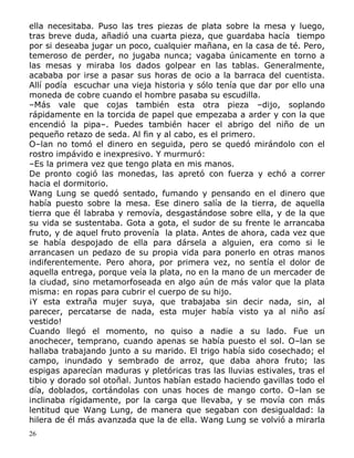 ella necesitaba. Puso las tres piezas de plata sobre la mesa y luego,
tras breve duda, añadió una cuarta pieza, que guardaba hacía tiempo
por si deseaba jugar un poco, cualquier mañana, en la casa de té. Pero,
temeroso de perder, no jugaba nunca; vagaba únicamente en torno a
las mesas y miraba los dados golpear en las tablas. Generalmente,
acababa por irse a pasar sus horas de ocio a la barraca del cuentista.
Allí podía escuchar una vieja historia y sólo tenía que dar por ello una
moneda de cobre cuando el hombre pasaba su escudilla.
–Más vale que cojas también esta otra pieza –dijo, soplando
rápidamente en la torcida de papel que empezaba a arder y con la que
encendió la pipa–. Puedes también hacer el abrigo del niño de un
pequeño retazo de seda. Al fin y al cabo, es el primero.
O–lan no tomó el dinero en seguida, pero se quedó mirándolo con el
rostro impávido e inexpresivo. Y murmuró:
–Es la primera vez que tengo plata en mis manos.
De pronto cogió las monedas, las apretó con fuerza y echó a correr
hacia el dormitorio.
Wang Lung se quedó sentado, fumando y pensando en el dinero que
había puesto sobre la mesa. Ese dinero salía de la tierra, de aquella
tierra que él labraba y removía, desgastándose sobre ella, y de la que
su vida se sustentaba. Gota a gota, el sudor de su frente le arrancaba
fruto, y de aquel fruto provenía la plata. Antes de ahora, cada vez que
se había despojado de ella para dársela a alguien, era como si le
arrancasen un pedazo de su propia vida para ponerlo en otras manos
indiferentemente. Pero ahora, por primera vez, no sentía el dolor de
aquella entrega, porque veía la plata, no en la mano de un mercader de
la ciudad, sino metamorfoseada en algo aún de más valor que la plata
misma: en ropas para cubrir el cuerpo de su hijo.
¡Y esta extraña mujer suya, que trabajaba sin decir nada, sin, al
parecer, percatarse de nada, esta mujer había visto ya al niño así
vestido!
Cuando llegó el momento, no quiso a nadie a su lado. Fue un
anochecer, temprano, cuando apenas se había puesto el sol. O–lan se
hallaba trabajando junto a su marido. El trigo había sido cosechado; el
campo, inundado y sembrado de arroz, que daba ahora fruto; las
espigas aparecían maduras y pletóricas tras las lluvias estivales, tras el
tibio y dorado sol otoñal. Juntos habían estado haciendo gavillas todo el
día, doblados, cortándolas con unas hoces de mango corto. O–lan se
inclinaba rígidamente, por la carga que llevaba, y se movía con más
lentitud que Wang Lung, de manera que segaban con desigualdad: la
hilera de él más avanzada que la de ella. Wang Lung se volvió a mirarla
26

 