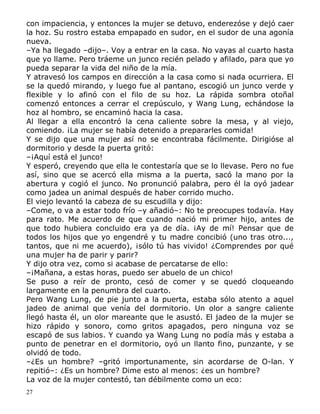 con impaciencia, y entonces la mujer se detuvo, enderezóse y dejó caer
la hoz. Su rostro estaba empapado en sudor, en el sudor de una agonía
nueva.
–Ya ha llegado –dijo–. Voy a entrar en la casa. No vayas al cuarto hasta
que yo llame. Pero tráeme un junco recién pelado y afilado, para que yo
pueda separar la vida del niño de la mía.
Y atravesó los campos en dirección a la casa como si nada ocurriera. El
se la quedó mirando, y luego fue al pantano, escogió un junco verde y
flexible y lo afinó con el filo de su hoz. La rápida sombra otoñal
comenzó entonces a cerrar el crepúsculo, y Wang Lung, echándose la
hoz al hombro, se encaminó hacia la casa.
Al llegar a ella encontró la cena caliente sobre la mesa, y al viejo,
comiendo. ¡La mujer se había detenido a prepararles comida!
Y se dijo que una mujer así no se encontraba fácilmente. Dirigióse al
dormitorio y desde la puerta gritó:
–¡Aquí está el junco!
Y esperó, creyendo que ella le contestaría que se lo llevase. Pero no fue
así, sino que se acercó ella misma a la puerta, sacó la mano por la
abertura y cogió el junco. No pronunció palabra, pero él la oyó jadear
como jadea un animal después de haber corrido mucho.
El viejo levantó la cabeza de su escudilla y dijo:
–Come, o va a estar todo frío –y añadió–: No te preocupes todavía. Hay
para rato. Me acuerdo de que cuando nació mi primer hijo, antes de
que todo hubiera concluido era ya de día. ¡Ay de mí! Pensar que de
todos los hijos que yo engendré y tu madre concibió (uno tras otro...,
tantos, que ni me acuerdo), ¡sólo tú has vivido! ¿Comprendes por qué
una mujer ha de parir y parir?
Y dijo otra vez, como si acabase de percatarse de ello:
–¡Mañana, a estas horas, puedo ser abuelo de un chico!
Se puso a reír de pronto, cesó de comer y se quedó cloqueando
largamente en la penumbra del cuarto.
Pero Wang Lung, de pie junto a la puerta, estaba sólo atento a aquel
jadeo de animal que venía del dormitorio. Un olor a sangre caliente
llegó hasta él, un olor mareante que le asustó. El jadeo de la mujer se
hizo rápido y sonoro, como gritos apagados, pero ninguna voz se
escapó de sus labios. Y cuando ya Wang Lung no podía más y estaba a
punto de penetrar en el dormitorio, oyó un llanto fino, punzante, y se
olvidó de todo.
–¿Es un hombre? –gritó importunamente, sin acordarse de O-lan. Y
repitió–: ¿Es un hombre? Dime esto al menos: ¿es un hombre?
La voz de la mujer contestó, tan débilmente como un eco:
27

 