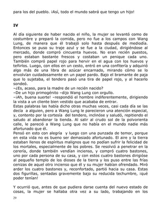 para los del pueblo. ¡Así, todo el mundo sabrá que tengo un hijo!
IV
Al día siguiente de haber nacido el niño, la mujer se levantó como de
costumbre y preparó la comida, pero no fue a los campos con Wang
Lung, de manera que él trabajó solo hasta después de mediodía.
Entonces se puso su traje azul y se fue a la ciudad, dirigiéndose al
mercado, donde compró cincuenta huevos. No eran recién puestos,
pero estaban bastante frescos y costaban un penique cada uno.
También compró papel rojo para hervir en el agua con los huevos y
teñirlos. Luego, con ellos en un cesto, entró en una confitería y adquirió
algo más de una libra de azúcar encarnado, mirando cómo se lo
envolvían cuidadosamente en un papel pardo. Bajo el bramante de paja
que lo sujetaba, el tendero pasó una tira de papel rojo, y al hacerlo
sondeó.
–¿Es, acaso, para la madre de un recién nacido?
–De un hijo primogénito –dijo Wang Lung con orgullo.
–¡Ah, buena suerte! –respondió el hombre indiferentemente, dirigiendo
la vista a un cliente bien vestido que acababa de entrar.
Estas palabras las había dicho otras muchas veces, casi cada día se las
decía a alguien, pero a Wang Lung le parecieron una atención especial,
y, contento por la cortesía del tendero, inclinóse y saludó, repitiendo el
saludo al abandonar la tienda. Al salir al crudo sol de la polvorienta
calle, le pareció a Wang Lung que no había en el mundo nadie más
afortunado que él.
Pensó en esto con alegría y luego con una punzada de temor, porque
en esta vida no es bueno ser demasiado afortunado. El aire y la tierra
estaban llenos de espíritus malignos que no podían sufrir la felicidad de
los mortales, especialmente de los pobres. Se resolvió a penetrar en la
cerería, donde también vendían incienso, y compró cuatro bastones,
uno por cada persona de su casa, y con estos cuatro bastones dirigióse
al pequeño templo de los dioses de la tierra y los puso entre las frías
cenizas de aquel otro incienso que él y su mujer habían ofrendado. Miró
arder los cuatro bastones y, reconfortado, partió hacia su casa. Estas
dos figurillas, sentadas gravemente bajo su reducida techumbre, ¡qué
poder tenían!
Y ocurrió que, antes de que pudiera darse cuenta del nuevo estado de
cosas, la mujer se hallaba otra vez a su lado, trabajando en los
29

 