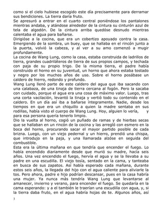 como si el cielo hubiese escogido este día precisamente para derramar
sus bendiciones. La tierra daría fruto.
Se apresuró a entrar en el cuarto central poniéndose los pantalones
mientras andaba, y atándose alrededor de la cintura su cinturón azul de
tela de algodón. De la cintura arriba quedóse desnudo mientras
calentaba el agua para bañarse.
Dirigióse a la cocina, que era un cobertizo apoyado contra la casa.
Emergiendo de la sombra, un buey, que se hallaba en el rincón junto a
la puerta, volvió la cabeza, y al ver a su amo comenzó a mugir
profundamente.
La cocina de Wang Lung, como la casa, estaba construida de ladrillos de
tierra, grandes cuadriláteros de tierra de sus propios campos, y techada
con paja de su propio trigo. De la misma tierra, el padre había
construido el horno en su juventud, un horno que ahora estaba tostado
y negro por los muchos años de uso. Sobre el horno posábase un
caldero de hierro, redondo y profundo.
Wang Lung llenó parte de este caldero del agua que iba sacando con
una calabaza, de una tinaja de tierra cercana al fogón. Pero la sacaba
con cuidado, porque el agua era una cosa de máximo valor. Luego, tras
una corta vacilación, levantó la tinaja y vertió todo su contenido en el
caldero. En un día así iba a bañarse íntegramente. Nadie, desde los
tiempos en que era un chiquillo a quien la madre sentaba en sus
rodillas, había visto el cuerpo de Wang Lung. Hoy, alguien lo vería,
y
para esa persona quería tenerlo limpio.
Dio la vuelta al horno, cogió un puñado de ramas y de hierbas secas
que se hallaban en un rincón de la cocina y las arregló con esmero en la
boca del horno, procurando sacar el mayor partido posible de cada
brizna. Luego, con un viejo pedernal y un hierro, prendió una chispa,
que introdujo en la paja, y una llamarada alzóse en seguida del
combustible.
Esta era la última mañana en que tendría que encender el fuego. Lo
había encendido diariamente desde que murió su madre, hacía seis
años. Una vez encendido el fuego, hervía el agua y se la llevaba a su
padre en una escudilla. El viejo tosía, sentado en la cama, y tanteaba
en busca de sus zapatos. Así había esperado cada mañana, durante
estos seis años, la llegada del hijo con el agua caliente para aliviarle la
tos. Pero ahora, padre e hijo podrían descansar, pues en la casa habría
una mujer. Ya nunca más tendría Wang Lung que levantarse al
amanecer, invierno y verano, para encender el fuego. Se quedaría en la
cama esperando: y a el también le traerían una escudilla con agua, y, si
la tierra daba fruto, en el agua habría hojas de te. Algunos años, así
3

 