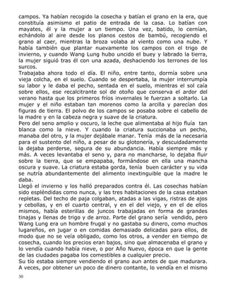campos. Ya habían recogido la cosecha y batían el grano en la era, que
constituía asimismo el patio de entrada de la casa. Lo batían con
mayates, él y la mujer a un tiempo. Una vez, batido, lo cernían,
echándolo al aire desde los planos cestos de bambú, recogiendo el
grano al caer, mientras la broza volaba al viento como una nube. Y
había también que plantar nuevamente los campos con el trigo de
invierno, y cuando Wang Lung hubo uncido el buey y labrado la tierra,
la mujer siguió tras él con una azada, deshaciendo los terrones de los
surcos.
Trabajaba ahora todo el día. El niño, entre tanto, dormía sobre una
vieja colcha, en el suelo. Cuando se despertaba, la mujer interrumpía
su labor y le daba el pecho, sentada en el suelo, mientras el sol caía
sobre ellos, ese recalcitrante sol de otoño que conserva el ardor del
verano hasta que los primeros fríos invernales le fuerzan a soltarlo. La
mujer y el niño estaban tan morenos como la arcilla y parecían dos
figuras de tierra. El polvo de los campos se posaba sobre el cabello de
la madre y en la cabeza negra y suave de la criatura.
Pero del seno amplio y oscuro, la leche que alimentaba al hijo fluía tan
blanca como la nieve. Y cuando la criatura succionaba un pecho,
manaba del otro, y la mujer dejábale manar. Tenía más de la necesaria
para el sustento del niño, a pesar de su glotonería, y descuidadamente
la dejaba perderse, segura de su abundancia. Había siempre más y
más. A veces levantaba el seno y, para no mancharse, lo dejaba fluir
sobre la tierra, que se empapaba, formándose en ella una mancha
oscura y suave. La criatura estaba gorda, tenía buen carácter y su vida
se nutría abundantemente del alimento inextinguible que la madre le
daba.
Llegó el invierno y los halló preparados contra él. Las cosechas habían
sido espléndidas como nunca, y las tres habitaciones de la casa estaban
repletas. Del techo de paja colgaban, atadas a las vigas, ristras de ajos
y cebollas, y en el cuarto central, y en el del viejo, y en el de ellos
mismos, había esterillas de juncos trabajadas en forma de grandes
tinajas y llenas de trigo y de arroz. Parte del grano sería vendido, pero
Wang Lung era un hombre frugal y no gastaba su dinero, como muchos
lugareños, en jugar o en comidas demasiado delicadas para ellos, de
modo que no se veía obligado, como los otros, a vender en tiempo de
cosecha, cuando los precios eran bajos, sino que almacenaba el grano y
lo vendía cuando había nieve, o por Año Nuevo, época en que la gente
de las ciudades pagaba los comestibles a cualquier precio.
Su tío estaba siempre vendiendo el grano aun antes de que madurara.
A veces, por obtener un poco de dinero contante, lo vendía en el mismo
30

 