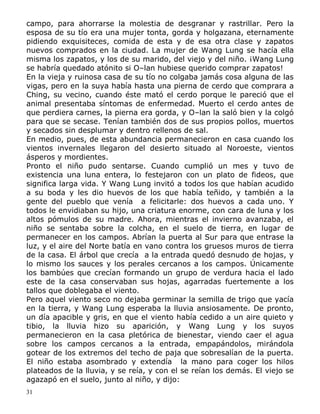 campo, para ahorrarse la molestia de desgranar y rastrillar. Pero la
esposa de su tío era una mujer tonta, gorda y holgazana, eternamente
pidiendo exquisiteces, comida de esta y de esa otra clase y zapatos
nuevos comprados en la ciudad. La mujer de Wang Lung se hacía ella
misma los zapatos, y los de su marido, del viejo y del niño. ¡Wang Lung
se habría quedado atónito si O–lan hubiese querido comprar zapatos!
En la vieja y ruinosa casa de su tío no colgaba jamás cosa alguna de las
vigas, pero en la suya había hasta una pierna de cerdo que comprara a
Ching, su vecino, cuando éste mató el cerdo porque le pareció que el
animal presentaba síntomas de enfermedad. Muerto el cerdo antes de
que perdiera carnes, la pierna era gorda, y O–lan la saló bien y la colgó
para que se secase. Tenían también dos de sus propios pollos, muertos
y secados sin desplumar y dentro rellenos de sal.
En medio, pues, de esta abundancia permanecieron en casa cuando los
vientos invernales llegaron del desierto situado al Noroeste, vientos
ásperos y mordientes.
Pronto el niño pudo sentarse. Cuando cumplió un mes y tuvo de
existencia una luna entera, lo festejaron con un plato de fideos, que
significa larga vida. Y Wang Lung invitó a todos los que habían acudido
a su boda y les dio huevos de los que había teñido, y también a la
gente del pueblo que venía a felicitarle: dos huevos a cada uno. Y
todos le envidiaban su hijo, una criatura enorme, con cara de luna y los
altos pómulos de su madre. Ahora, mientras el invierno avanzaba, el
niño se sentaba sobre la colcha, en el suelo de tierra, en lugar de
permanecer en los campos. Abrían la puerta al Sur para que entrase la
luz, y el aire del Norte batía en vano contra los gruesos muros de tierra
de la casa. El árbol que crecía a la entrada quedó desnudo de hojas, y
lo mismo los sauces y los perales cercanos a los campos. Únicamente
los bambúes que crecían formando un grupo de verdura hacia el lado
este de la casa conservaban sus hojas, agarradas fuertemente a los
tallos que doblegaba el viento.
Pero aquel viento seco no dejaba germinar la semilla de trigo que yacía
en la tierra, y Wang Lung esperaba la lluvia ansiosamente. De pronto,
un día apacible y gris, en que el viento había cedido a un aire quieto y
tibio, la lluvia hizo su aparición, y Wang Lung y los suyos
permanecieron en la casa pletórica de bienestar, viendo caer el agua
sobre los campos cercanos a la entrada, empapándolos, mirándola
gotear de los extremos del techo de paja que sobresalían de la puerta.
El niño estaba asombrado y extendía la mano para coger los hilos
plateados de la lluvia, y se reía, y con el se reían los demás. El viejo se
agazapó en el suelo, junto al niño, y dijo:
31

 