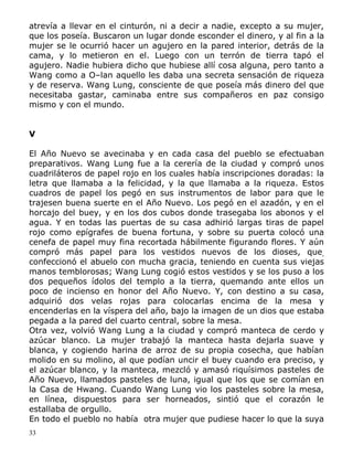 atrevía a llevar en el cinturón, ni a decir a nadie, excepto a su mujer,
que los poseía. Buscaron un lugar donde esconder el dinero, y al fin a la
mujer se le ocurrió hacer un agujero en la pared interior, detrás de la
cama, y lo metieron en el. Luego con un terrón de tierra tapó el
agujero. Nadie hubiera dicho que hubiese allí cosa alguna, pero tanto a
Wang como a O–lan aquello les daba una secreta sensación de riqueza
y de reserva. Wang Lung, consciente de que poseía más dinero del que
necesitaba gastar, caminaba entre sus compañeros en paz consigo
mismo y con el mundo.
V
El Año Nuevo se avecinaba y en cada casa del pueblo se efectuaban
preparativos. Wang Lung fue a la cerería de la ciudad y compró unos
cuadriláteros de papel rojo en los cuales había inscripciones doradas: la
letra que llamaba a la felicidad, y la que llamaba a la riqueza. Estos
cuadros de papel los pegó en sus instrumentos de labor para que le
trajesen buena suerte en el Año Nuevo. Los pegó en el azadón, y en el
horcajo del buey, y en los dos cubos donde trasegaba los abonos y el
agua. Y en todas las puertas de su casa adhirió largas tiras de papel
rojo como epígrafes de buena fortuna, y sobre su puerta colocó una
cenefa de papel muy fina recortada hábilmente figurando flores. Y aún
compró más papel para los vestidos nuevos de los dioses, que,
confeccionó el abuelo con mucha gracia, teniendo en cuenta sus viejas
manos temblorosas; Wang Lung cogió estos vestidos y se los puso a los
dos pequeños ídolos del templo a la tierra, quemando ante ellos un
poco de incienso en honor del Año Nuevo. Y, con destino a su casa,
adquirió dos velas rojas para colocarlas encima de la mesa y
encenderlas en la víspera del año, bajo la imagen de un dios que estaba
pegada a la pared del cuarto central, sobre la mesa.
Otra vez, volvió Wang Lung a la ciudad y compró manteca de cerdo y
azúcar blanco. La mujer trabajó la manteca hasta dejarla suave y
blanca, y cogiendo harina de arroz de su propia cosecha, que habían
molido en su molino, al que podían uncir el buey cuando era preciso, y
el azúcar blanco, y la manteca, mezcló y amasó riquísimos pasteles de
Año Nuevo, llamados pasteles de luna, igual que los que se comían en
la Casa de Hwang. Cuando Wang Lung vio los pasteles sobre la mesa,
en línea, dispuestos para ser horneados, sintió que el corazón le
estallaba de orgullo.
En todo el pueblo no había otra mujer que pudiese hacer lo que la suya
33

 