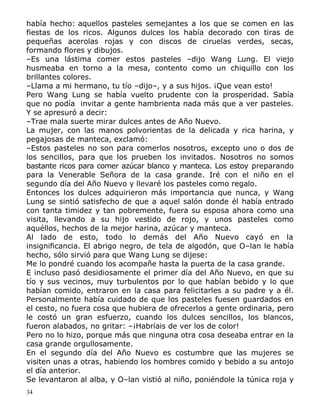 había hecho: aquellos pasteles semejantes a los que se comen en las
fiestas de los ricos. Algunos dulces los había decorado con tiras de
pequeñas acerolas rojas y con discos de ciruelas verdes, secas,
formando flores y dibujos.
–Es una lástima comer estos pasteles –dijo Wang Lung. El viejo
husmeaba en torno a la mesa, contento como un chiquillo con los
brillantes colores.
–Llama a mi hermano, tu tío –dijo–, y a sus hijos. ¡Que vean esto!
Pero Wang Lung se había vuelto prudente con la prosperidad. Sabía
que no podía invitar a gente hambrienta nada más que a ver pasteles.
Y se apresuró a decir:
–Trae mala suerte mirar dulces antes de Año Nuevo.
La mujer, con las manos polvorientas de la delicada y rica harina, y
pegajosas de manteca, exclamó:
–Estos pasteles no son para comerlos nosotros, excepto uno o dos de
los sencillos, para que los prueben los invitados. Nosotros no somos
bastante ricos para comer azúcar blanco y manteca. Los estoy preparando
para la Venerable Señora de la casa grande. Iré con el niño en el
segundo día del Año Nuevo y llevaré los pasteles como regalo.
Entonces los dulces adquirieron más importancia que nunca, y Wang
Lung se sintió satisfecho de que a aquel salón donde él había entrado
con tanta timidez y tan pobremente, fuera su esposa ahora como una
visita, llevando a su hijo vestido de rojo, y unos pasteles como
aquéllos, hechos de la mejor harina, azúcar y manteca.
Al lado de esto, todo lo demás del Año Nuevo cayó en la
insignificancia. El abrigo negro, de tela de algodón, que O–lan le había
hecho, sólo sirvió para que Wang Lung se dijese:
Me lo pondré cuando los acompañe hasta la puerta de la casa grande.
E incluso pasó desidiosamente el primer día del Año Nuevo, en que su
tío y sus vecinos, muy turbulentos por lo que habían bebido y lo que
habían comido, entraron en la casa para felicitarles a su padre y a él.
Personalmente había cuidado de que los pasteles fuesen guardados en
el cesto, no fuera cosa que hubiera de ofrecerlos a gente ordinaria, pero
le costó un gran esfuerzo, cuando los dulces sencillos, los blancos,
fueron alabados, no gritar: –¡Habríais de ver los de color!
Pero no lo hizo, porque más que ninguna otra cosa deseaba entrar en la
casa grande orgullosamente.
En el segundo día del Año Nuevo es costumbre que las mujeres se
visiten unas a otras, habiendo los hombres comido y bebido a su antojo
el día anterior.
Se levantaron al alba, y O–lan vistió al niño, poniéndole la túnica roja y
34

 