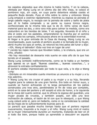 los zapatos atigrados que ella misma le había hecho. Y en la cabeza,
afeitada por Wang Lung en el último día del Año Viejo, le colocó el
sombrero rojo, sin copa, en cuya parte delantera estaba cosido el
pequeño Buda dorado. Puso al niño sobre la cama y entonces Wang
Lung empezó a vestirse rápidamente, mientras su esposa se peinaba el
largo cabello negro, lo recogía con la peineta de cobre y baño de plata
que él le había comprado y se ponía su nueva túnica negra,
confeccionada de la misma tela que la de él. Ocho varas de buen
material para las dos, y otra vara más para colmar la medida, como era
costumbre en las tiendas de telas. Y en seguida, llevando él el niño y
ella el cesto con los pasteles, emprendieron la marcha por el camino
que cruzaba los campos, infructuosos ahora en la esterilidad invernal.
Al llegar a la gran entrada de la Casa de Hwang, Wang Lung se vio
recompensado, pues cuando el portero acudió a la llamada de la mujer,
abrió mucho los ojos al verlos, se retorció los tres pelos del lunar y dijo:
–¡Oh, Wang el labrador! ¡Esta vez tres en lugar de uno!
Y viendo las ropas nuevas que llevaban todos, y la criatura, que era un
niño, añadió:
–No hay necesidad de desearte más suerte en este año de la que has
tenido en el pasado.
Wang Lung contestó indiferentemente, como se le habla a un hombre
que apenas es un igual: "Buenas cosechas..., buenas cosechas...", y
atravesó la entrada confiadamente.
El portero estaba impresionado por todo lo que veía, y le dijo a Wang
Lung:
–Siéntate en mi miserable cuarto mientras yo anuncio a tu mujer y a tu
hijo adentro.
Y Wang Lung les vio cruzar el patio a su mujer y a su hijo, llevando
regalos para la cabeza de una gran familia. Era todo en honor suyo, y
cuando se fueron achicando en la larga perspectiva de los patios
construidos uno tras otro, perdiéndoles al fin de vista por completo,
entró en la casa del portero y allí aceptó el sitio de honor, a la izquierda
de la mesa del cuarto central, que le ofrecía la esposa del guardián, una
mujer picada de viruelas, y también aceptó, con sólo una leve
inclinación de cabeza, el tazón de té con que lo obsequió, y que Wang
Lung colocó ante sí, pero sin beberlo, como si no considerase la calidad
de las hojas de te suficientemente buenas para él.
Le pareció que pasaba mucho tiempo hasta que el portero regresó
nuevamente, trayendo a la mujer y el niño. Wang Lung miró el rostro
de la mujer intensamente durante un momento, tratando de leer en él
si todo iba bien, porque había ya aprendido a descubrir en aquella
35

 
